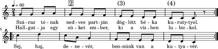 
\version "2.14.2"
\header {
        tagline = ""    % ne legyen copyright szöveg
        }
dallam = {
   \relative c' {
      \key c \major
      \time 2/4
      \tempo 4 = 60
      \set Staff.midiInstrument = "pad 8 (sweep)"
      \transposition c'
        \repeat volta 2 {
%       Száraz tónak nedves partján döglött béka kuruttyol.
%       Hallgatja egy süket ember, ki a vízben lubickol.
        g'8 g a a g^\markup { \raise #1 \box \abs-fontsize #16 2 } g f f e^\markup { \raise #1 \abs-fontsize #16 { \hspace #-1 (3) } } e d d c^\markup { \raise #1 \abs-fontsize #16 { \hspace #-1 (4) } } c c r }
        \repeat volta 2 {
%       Sej, haj, denevér, bennünk van a kutyavér.
        c'4 d c8 a g4 f8 f e e d d c4 }
        \bar ":|."
      }
}
\score {
   <<
   \dallam
   \addlyrics {
        Szá -- raz tó -- nak ned -- ves part -- ján dög -- lött bé -- ka ku -- ruty -- tyol.
        Sej, haj, de -- ne -- vér, ben -- nünk van a ku -- tya -- vér.
      }
   \addlyrics {
        Hall -- gat -- ja egy sü -- ket em -- ber, ki a víz -- ben lu -- bic -- kol.
      }
   >>
   \layout {
        indent = 0.0\cm
        }
}
\score {
   \unfoldRepeats
   \dallam
   \midi { }
}
