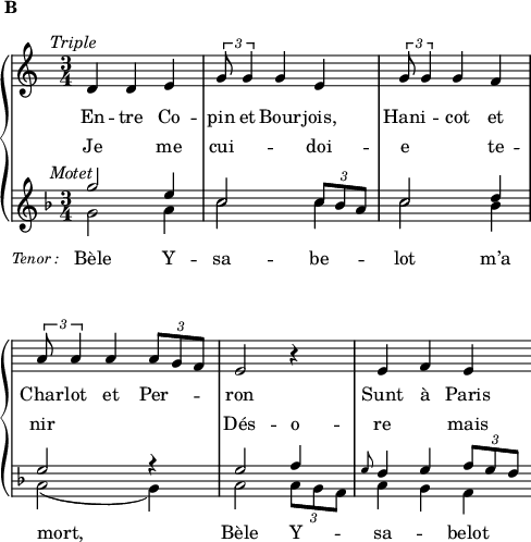 
\language "italiano"
global = { \time 3/4 \clef treble }
hautMusic = \relative do' {
  re4^\markup { \hspace #-5 { \italic "Triple" }} re4^\markup { \hspace #-16 \raise #5 { \bold "B" }} mi | 
  \tuplet 3/2 { sol8 sol4 } sol mi  | 
  \tuplet 3/2 { sol8 sol4 } sol fa  |\break
  \override Score.Clef.break-visibility = ##(#f #f #f)
  \tuplet 3/2 { la8 la4 } la \tuplet 3/2 { la8 sol fa } |
  mi2 r4 | mi4 fa mi \bar ""
}
midMusic = \relative do''' {
  \key fa \major
  sol2^\markup { \hspace #-5 { \italic "Motet" }} mi4 | do2 \tuplet 3/2 { do8 sib la } | do2 re4 | \break
  mi2 r4 | mi2 fa4 | \grace mi8 re4 mi \tuplet 3/2 { fa8 mi re } \bar ""
}
basMusic = \relative do'' {
  \key fa \major
  sol2_\markup { \hspace #-10 { \lower #5 { \fontsize #-1 \italic "Tenor :" }}} la4 | 
  do2 do4 | do2 sib4 | \break
  la2( sol4) | la2 \tuplet 3/2 { la8 sol fa } | la4 sol fa \bar ""
}
hautWords = \lyricmode {
  En -- tre Co -- pin et Bour -- jois, Hani -- \skip 1 cot et Char -- lot et Per -- \skip 1 \skip 1 ron Sunt à Paris
}
midWords = \lyricmode {
  Je me cui -- doi --  \skip 1  \skip 1 e te -- nir Dés -- o -- re  \skip 1 mais
}
basWords = \lyricmode {
  Bèle Y -- sa -- be -- lot m’a mort, Bèle Y -- \skip 1 \skip 1 sa -- \skip 1 belot
}
\score {
  <<  
    \new PianoStaff <<
      \new Staff = "sopranos"
      <<
        \new Voice = "sopranos" {
          \global
          \hautMusic
        }
      >>
      \new Lyrics \lyricsto "sopranos" {
        \hautWords
      }
      \new Lyrics = "altos"
      \new Staff = "men"
      <<
        \new Voice = "altos" {
          \voiceOne
          \global
          \midMusic
        }
        \new Voice = "basses" {
          \voiceTwo
          \global
          \basMusic
        }
      >>
      \new Lyrics \lyricsto "basses" {
        \basWords
      }
      \context Lyrics = altos \lyricsto altos \midWords
    >>  % end PianoStaff
  >>
    \layout {
    \context { \Staff \RemoveEmptyStaves 
                      \override VerticalAxisGroup.staff-staff-spacing =
        #'((basic-distance . 0)
	   (minimum-distance . 2)
	   (padding . 2))
    }
    \context { \Lyrics
      \override VerticalAxisGroup.staff-affinity = ##f
      \override VerticalAxisGroup.staff-staff-spacing =
        #'((basic-distance . 0)
	   (minimum-distance . 2)
	   (padding . 2))
    }

    indent = 0\cm
    \override Score.BarNumber #'stencil = ##f
    line-width = #120
  }
  \midi { }
}
\header { tagline = ##f}
