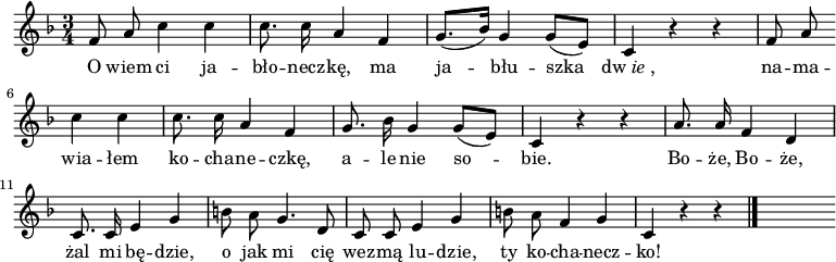  
\relative d' {
\set Staff.midiInstrument = "flute" 
\key f \major
\time 3/4
\autoBeamOff | 
f8 a c4 c | c8. c16 a4 f | g8. [(bes16)] g4 g8 [(e)] | c4 r4 r | \partial 4 f8 a \bar ""
\break
\partial 2 c4 c | c8. c16 a4 f | g8. bes16 g4 g8 [(e)] | c4 r4 r | a'8. a16 f4 d
\break
c8. c16 e4 g | b8 \stemDown a \stemNeutral g4. d8 | c c e4 g | b8 \stemDown a \stemNeutral f4 g | c,4 r4 r
\bar "|." 
s
}
\addlyrics {
O wiem ci ja -- bło -- necz -- kę, ma ja -- błu -- szka \markup{dw\italic{ie},}
na -- ma -- wia -- łem ko -- cha -- ne -- czkę, a -- le nie so -- bie.
Bo -- że, Bo -- że, żal mi bę -- dzie, o jak mi cię wez -- mą lu -- dzie, ty ko -- cha -- necz -- ko!
}
\midi {
\tempo 4 = 100 
}
