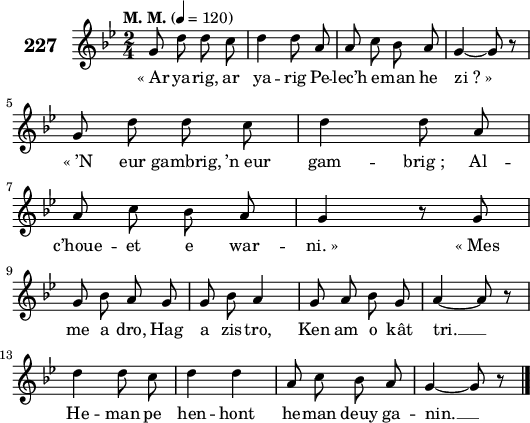 
\score {
 \new Staff {
  \set Staff.instrumentName = \markup {\huge \bold 227}
  \relative c'{
    \clef treble
    \tempo \markup {"M. M."} 4= 120
    \autoBeamOff
    \key bes \major
    \time 2/4
    g'8 d' d c | d4 d8 a | a c bes a | g4 ~ g8 r | \break
    g d' d c | d4 d8 a | a c bes a | g4 r8 g | \break
    g bes a g | g bes a4 | g8 a bes g | a4 ~ a8 r | \break
    d4 d8 c | d4 d | a8 c bes a | g4 ~ g8 r \bar "|."
  }
  \addlyrics{
    «_Ar ya -- rig, ar ya -- rig Pe -- lec’h e -- man he zi_?_»
    «_’N eur gambrig, ’n_eur gam -- brig_; Al -- c’houe -- et e war -- ni._» «_Mes
    me a dro, Hag a zis -- tro, Ken am o kât tri. __
    He -- man pe hen -- hont he -- man deuy ga -- nin. __
  }
 }
 \layout { line-width = #130 }
 \midi { }
}
\header { tagline = ##f }
