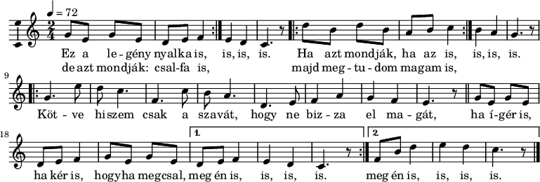 
\version "2.18.2"
\layout { \context { \Voice \consists "Ambitus_engraver" } }
\header { tagline = "" } % ne legyen copyright szöveg
legeny = \relative c' { d'8 b d b a b c4 }
dallam = \relative c' {
 \key g \major
 \time 2/4
 \tempo 4 = 72
 \set Staff.midiInstrument = "tremolo strings"
 \transposition c'
 \repeat volta 2 { \legeny } b' a g4. r8
 \repeat volta 2 { a'8 fis a fis e fis g4 } fis e d4. r8 \break
 \repeat volta 2 { d4. b'8 a g4. c, g'8 fis e4. a, b8 c4 e d c b4. r8 \bar "||"
 \legeny d8 b d b } \alternative { { a b c4 b a g4. r8 }
 { c8 fis a4 b a g4. r8 } } \bar "|."
 }
\score { \transpose g c
 <<
 \dallam
 \addlyrics {
 Ez a le -- gény nyal -- ka is, is, is, is.
 Ha azt mond -- ják, ha az is, is, is, is.
 Köt -- ve hi -- szem csak a sza -- vát, hogy ne biz -- za el ma -- gát,
 ha í -- gér is, ha kér is, hogy -- ha meg -- csal, \repeat unfold 2 { meg én is, is, is, is. }
 }
 \addlyrics {
 de azt mond -- ják: csal -- fa is, _ _ _
 majd meg -- tu -- dom ma -- gam is,
 }
 >>
 \layout { indent = 0.0\cm }
}
\score { \transpose g c
 \unfoldRepeats
 \dallam
 \midi { }
}

