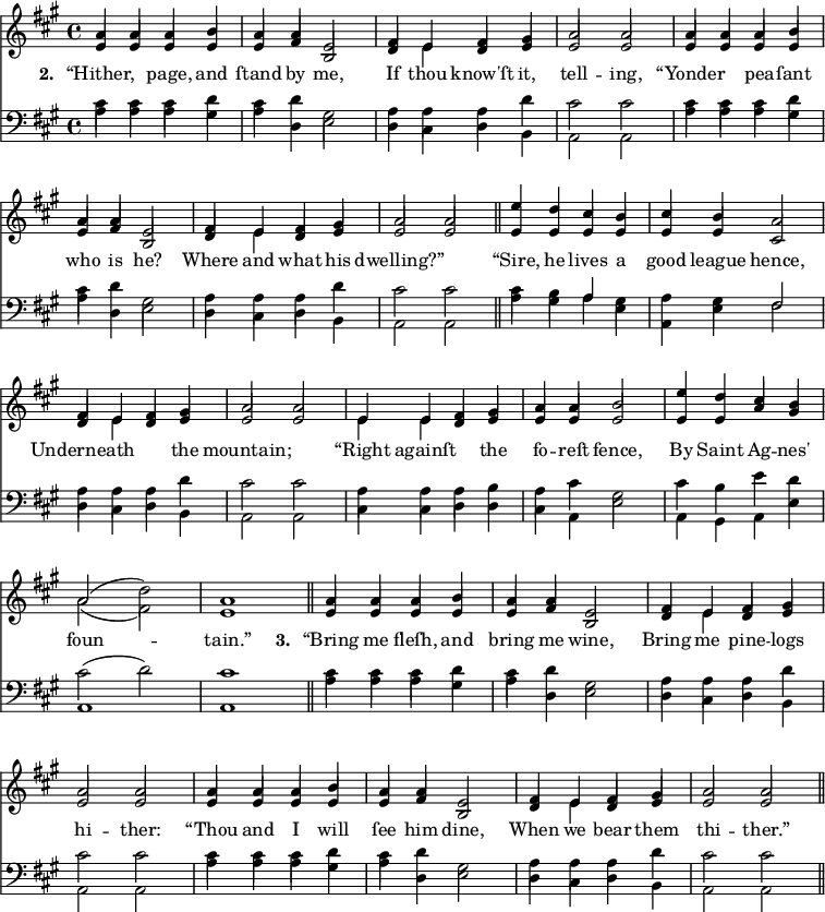 
\version "2.14.2"
<<
\override Score.BarNumber #'break-visibility = #'#(#f #f #f)
    \new ChoirStaff {
      \time 4/4
      \key a \major
      <<
        \new voice="soprano" {
          \voiceOne \slurUp
          \relative c'' {
            a4 a a b a a e2 fis4 e fis gis a2 a
            a4 a a b a a e2 fis4 e fis gis a2 a \bar "||"
            e'4 d cis b cis b a2 fis4 e fis gis a2 a 
            e4 e fis gis a a b2 e4 d cis b a2( \stemDown d) \stemUp a1 \bar "||"
            a4 a a b a a e2 fis4 e fis gis a2 a
            a4 a a b a a e2 fis4 e fis gis a2 a \bar "||"
          }
        }
      \\
        \new voice=alto {
          \voiceTwo \stemUp
          \relative c' {
            e4 e e e e fis b,2 d4 \stemDown e \stemUp d e e2 e
            e4 e e e e fis b,2 d4 \stemDown e \stemUp d e e2 e
            e4 e e e e e cis2 d4 \stemDown e \stemUp d e e2 e
            \stemDown e4 e \stemUp d e e e e2 e4 e a gis \stemDown a2( fis ) \stemUp e1
            e4 e e e e fis b,2 d4 \stemDown e \stemUp d e e2 e
            e4 e e e e fis b,2 d4 \stemDown e \stemUp d e e2 e
            }
        }
        \new Lyrics \lyricmode {
          \set associatedVoice = #"soprano"
          \set stanza = #"2. "
          “Hither,2 page,4 and ſtand by me,2 If4 thou know'ſt it, tell2 -- ing,
          “Yonder2 pea4 -- ſant who is he?2 Where4 and what his dwelling?”1
          “Sire,4 he lives a good league hence,2 Underneath2. the4 mountain;1
          “Right4 againſt2 the4 fo -- reſt fence,2 By4 Saint Ag -- nes' foun1 -- tain.”
          \set stanza = #"3. "
          “Bring4 me fleſh, and bring me wine,2 Bring4 me pine -- logs hi2 -- ther:
          “Thou4 and I will ſee him dine,2 When4 we bear them thi2 -- ther.”
        }
      >>
    }

    \new ChoirStaff {
      \clef "bass"
      \time 4/4
      \key a \major
      <<
        \new voice="tenor" {
          \voiceThree \slurUp \stemDown
          \relative c' {
            cis4 cis cis d cis d gis,2 a4 a a d cis2 cis
          }
          \relative c' {
            cis4 cis cis d cis d gis,2 a4 a a d cis2 cis
          }
          \relative c' {
            cis4 b \stemUp a \stemDown gis a gis \stemUp fis2 \stemDown a4 a a d cis2 cis
          }
          \relative c' {
            a4 a a b a cis gis2 cis4 b e d cis2( d) cis1  
          }
          \relative c' {
            cis4 cis cis d cis d gis,2 a4 a a d cis2 cis
          }
          \relative c' {
            cis4 cis cis d cis d gis,2 a4 a a d cis2 cis
          }
        }
      \\
        \new voice="bass" {
          \voiceFour \slurDown
          \relative c' {
            a4 a a gis a d, e2 d4 cis d b a2 a
          }
          \relative c' {
            a4 a a gis a d, e2 d4 cis d b a2 a \bar "||"
          }
          \relative c' {
            a4 gis a e a, e' fis2 d4 cis d b a2 a
          }
          \relative c {
            cis4 cis d d cis a e'2 a,4 gis a e' a,1 a1 \bar "||"
          }
          \relative c' {
            a4 a a gis a d, e2 d4 cis d b a2 a
          }
          \relative c' {
            a4 a a gis a d, e2 d4 cis d b a2 a \bar "||"
          }
        }
      >>
    }
  >>
