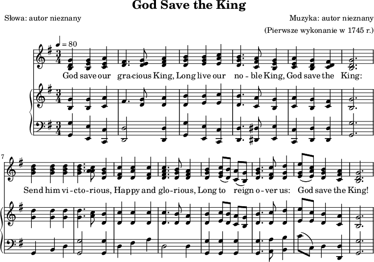 
\version "2.20.0"

\header{
title = "God Save the King"
poet = "Słowa: autor nieznany"
composer = "Muzyka: autor nieznany"
arranger = "(Pierwsze wykonanie w 1745 r.)"
tagline = ""
}

\score{
<<

\new Staff  \with { midiInstrument = "flute" } {
\tempo 4 = 80
\clef treble
\key g \major
\time 3/4

 \new Voice = "mel" 
  << 
      \relative g' {
      g4 g a | fis4. g8 a4 |
      b4 b c | b4. a8 g4 |
      a4 g fis | g2. |

      d'4 d d | d4. c8 b4 |
      c4 c c | c4. b8 a4 |
      b4 c8[( b]) a[( g]) | b4. c8 d4 |
      e8[( c]) b4 a | g2. |
   } 

      \relative g' {
      d4 e e | d4. e8 fis4 |
      g4 g a | g4. fis8 e4 |
      e4 d d | d2. |

      b'4 b b | b4. a8 g4 |
      fis4 a fis | <fis a>4. g8 fis4 |
      g4 g8 s s s | g4. fis8 g4 |
      g8[( a]) g4 fis | d2. |
   } 

   \relative c' {
      b4 b c | s4. d8 d4 |
      d4 e e | d4. c8 b4 |
      c4 b c | b2. |

      g'4 g g | g4. a8 d,4 |
      d4 d d | d4. d8 d4 |
      d4 e8[( d]) c[( b]) | d4. d8 d4 |
      e8[( e]) d4 c | b2. |
   } 
   >>
}

\addlyrics { 

God save our gra -- cious King,
Long live our no -- ble King,
God save the King:
Send him vi -- cto -- ri -- ous,
Ha -- ppy and glo -- ri -- ous,
Long to _ reign _ o -- ver us:
God _ save the King!
    
  } 

\new PianoStaff <<

\new Staff  = "RH" 
{
\tempo 4 = 80
\clef treble
\key g \major
\time 3/4

% tu prawa ręka

   \new Voice = "mel2"
  << 
      \relative g' {
      g4 g a | fis4. g8 a4 |
      b4 b c | b4. a8 g4 |
      a4 g fis | g2. |

      d'4 d d | d4. c8 b4 |
      c4 c c | c4. b8 a4 |
      b4 c8[ b] a[ g] | b4. c8 d4 |
      e8[ c] b4 a | g2. |
   } 

%      \relative g' {
%      d4 e e | d4. e8 fis4 |
%      g4 g a | g4. fis8 e4 |
%      e4 d d | d2. |

%      b'4 b b | b4. a8 g4 |
%      fis4 a fis | <fis a>4. g8 fis4 |
%      g4 g8 s s s | g4. fis8 g4 |
%      g8[ a] g4 fis | d2. |
%   } 

   \relative c' {
      b4 b c | s4. d8 d4 |
      d4 e e | d4. c8 b4 |
      c4 b c | b2. |

      g'4 g g | g4. a8 d,4 |
      d4 d d | d4. d8 d4 |
      d4 e8[ d] c[ b] | d4. d8 d4 |
      e8[ e] d4 c | b2. |
   } 
   >>
}


\new Staff = "LH"
%\relative c 
{
\clef bass
\key g \major
\time 3/4

% tu lewa ręka

   <g, g>4 <e, e> <c, c> | <d, d>2 <d, d>4 |
   <g, g>4 <e, e> <c, c> | <d, d>4. <dis, dis>8 <e, e>4 |
   <c, c>4 <d, d> <d, d> | <g, g>2. |

   g,4 b, d | <g, g>2 <g, g>4 |
   d4 fis a | d2 d4 |
   <g, g>4 <g, g> <g, g> | <g, g>4. <a, a>8 <b, b>4 |
   c'8[( c]) d4 <d, d> | <g, g>2. | 
   
}

  >>

>>
\midi{}
\layout{}
}

