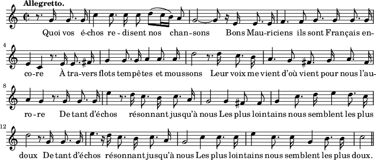 
\relative c'' {
  \time 2/2
  \key c \major
  \tempo "Allegretto."
  \autoBeamOff
  \set Score.tempoHideNote = ##t
    \tempo 4 = 120
  \set Staff.midiInstrument = #"piccolo"
\partial 2 r8. g16 g8. g16
  c4 c8. c16 c8 d[ (c16 b)] a8
g2~ g8 r16 e e8. e16
  f4. f8 g8. g16 g8. g16 
e4 c r8. e16 e8. fis16
  g4 g8. g16 a4 a8. a16 
d2 r8. d16 c8. b16
  a4. g8 fis8. g16 a8. fis16
  a4 g r8. g16 g8. g16 
e'4 r8. d16 c8. b16 c8. a16
  g2 g4 fis8 fis
  g4 c8. d16 e4 d8. c16 
d2 r8. g,16 g8. g16
  e'4. r16 d c8. b16 c8. a16 
g2 c4 c8. c16
  e4 c8. c16  g4 b8. b16
  c2 \bar "||"
}

\addlyrics {
Quoi vos é -- chos re -- di -- sent nos chan -- sons
Bons Mau -- ri -- ciens ils sont Fran -- çais en -- co -- re
À tra -- vers flots tem -- pê -- tes et mous -- sons
Leur voix me vient d’où vient pour nous l’au -- ro -- re
De tant d’é -- chos ré -- son -- nant jus -- qu’à nous
Les plus loin -- tains nous sem -- blent les plus doux
De tant d’é -- chos ré -- son -- nant jus -- qu’à nous
Les plus loin -- tains nous sem -- blent les plus doux.
}
