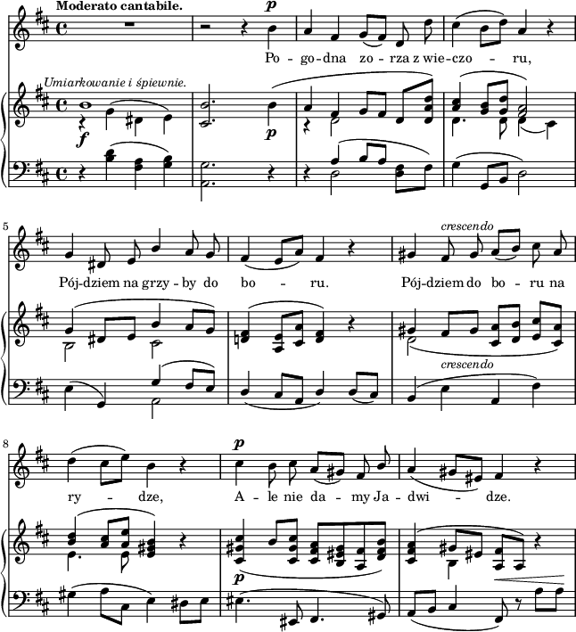 
sVarB = { << { \voiceOne b1^\markup { \halign #-0.5 \small \italic "Umiarkowanie i śpiewnie." } } \new Voice { \voiceTwo r4_\f g^( dis e) } >> | \oneVoice <cis b'>2. b'4_\p( | << { \voiceOne a fis g8[fis] } \new Voice { \voiceTwo r4 d2 } >> \oneVoice d8[<d a' d>]) | << { \voiceOne <a' cis>4( <g b>8[<g d'>] <fis a>2) | g4( dis8[e] b'4 a8[g]) } \new Voice { \voiceTwo d4. d8 d4( cis) | b2 cis2 } >> | \oneVoice <d! fis>4^( <a e'>8[<cis a'>] <d fis>4) r | << { \voiceOne gis fis8_\markup { \small \italic "crescendo" } [gis] s2 | <b d>4( <a cis>8[<a e'>] } \new Voice { \voiceTwo d,2( \voiceOne <cis a'>8[<d b'>] <e cis'>[<cis a'>]) | \voiceTwo e4. e8 } >> \oneVoice <e gis b>4) r | <cis gis' cis>_\p( b'8[<cis, gis' cis>] <cis fis a>[<b eis gis> <a fis'> <d fis b>]) | <cis fis a>4^( << { \voiceOne gis'8[eis] } \new Voice { \voiceTwo b4 } >> \oneVoice <a fis'>8[a]) r4 | }

sVarA = { R1 | r2 r4 b^\p | a fis g8([fis]) d d' | cis4( b8[d]) a4 r | % w1
g dis8 e \stemUp b'4 \stemNeutral a8 g | fis4( e8[a]) fis4 r | gis fis8^\markup { \small \italic "crescendo" } gis8 a([b]) cis a | % w2
d4( cis8[e]) b4 r | cis^\p b8 cis a8([gis]) fis \stemUp b \stemNeutral | a4( gis8[eis]) fis4 r | }

lVarA = \lyricmode { Po -- go -- dna zo -- rza z_wie -- czo -- ru, Pój -- dziem na grzy -- by do bo -- ru. Pój -- dziem do bo -- ru na ry -- dze, A -- le nie da -- my Ja -- dwi -- dze. }

sVarC = { r4 <b d>( <fis a> <g b>) | <a, g'>2. r4 | r4 << { \voiceOne a'4( b8[a] } \new Voice { \voiceTwo d,2 } >> \oneVoice <d fis>8[fis]) | g4( g,8[b] d2) | % w1
e4( g,) << { \voiceOne g'( fis8[e]) } \new Voice { \voiceTwo a,2 } >> | \oneVoice \stemUp d4( cis8[a] d4) d8([cis]) \stemNeutral | b4( e a, fis') | % w2
gis( a8[cis,] e4) dis8[e] | eis4.( eis,8 fis4. gis8) | a([b] cis4 fis,8^\<) r a'[a\!] | }

\paper { #(set-paper-size "a4")
 oddHeaderMarkup = "" evenHeaderMarkup = "" }
\header { tagline = ##f }
\version "2.18.2"
\score {
\midi {  }
\layout { line-width = #160
\context { \PianoStaff \consists #Span_stem_engraver } indent = 0\cm}
<<
  \new Staff { \clef "violin" \key d \major \time 4/4 \tempo \markup { \small \bold "Moderato cantabile." } \autoBeamOff \relative b' { \sVarA } }
  \addlyrics { \small \lVarA }
  \new PianoStaff <<
    \new Staff = "up" { \clef "violin" \key d \major \time 4/4 \relative b' { \sVarB } }
    \new Staff = "down" { \clef "bass" \key d \major \time 4/4 \relative b { \sVarC } }
  >>
>> }