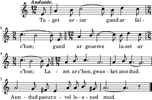 
\score {
  \version "2.18.2"
  \relative c'{
    \clef treble
    \key a \minor
    \tempo \markup {\italic Andante.}
    \override Rest #'style = #'classical
    \autoBeamOff
    \time 12/8
    \partial 8*1
    e8 | a4 b8 c2 ( c8) b d4 c8 | \break
    \time 9/8 c4. ( b2 b8) e, \bar "||" \time 12/8 a4 \stemUp b8 \stemNeutral c2~ c8 b d4 c8 | \break
    \time 9/8 c4. ( b2 b8) e, \bar "||" \time 12/8 a4 \stemUp b8 c4. a2. | a4 b8 a4. ( g2.)  | \break
    a2 g8 fis e4 a8 a b gis | a2.~ a4. r4 \bar "|."
  }
  \addlyrics {
    Ta -- get ar -- iar gand ar fal --
    c’hon; gand ar goue -- rez la -- zet ar
    c’hon; La -- zet ar c’hon, gwas -- ket ann dud.
    Ann -- dud paour e -- vel lo -- e -- ned mud.
  }
  \layout { line-width = #123 }
  \midi {
    \context {
      \Score
      tempoWholesPerMinute = #(ly:make-moment 110 4)
    }
  }
}
\header { tagline = ##f }
