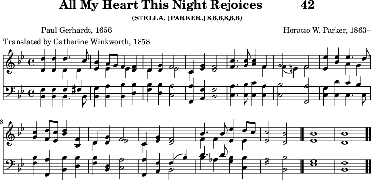 \version "2.16.2" 
rejoicesPoet = \markup { \center-column { "Paul Gerhardt, 1656" "Translated by Catherine Winkworth, 1858" } }
\header { tagline = ##f title = \markup { "All My Heart This Night Rejoices" "          " "42" } subsubtitle = "(STELLA. [PARKER.] 8,6,6,8,6,6)" composer = "Horatio W. Parker, 1863–" poet = \rejoicesPoet }
\score { << << \new Staff { \key bes \major \time 4/4 \relative d'' <<
  \new Voice { \stemUp <d d,>4 q d4. c8 |
    <bes ees,>4 a8[ g] f4 <f d> |
    d <g d> f2 | c4 <g' ees> <f d>2 | %end line 1
    <c' f,>4. <c g>8 <c a>4 f, |
    g2 f | <ees' ees,>4 <ees bes> ees4. d8 |
    <c g>4 <d f,>8 <c ees,> <bes d>4 <f bes,> | %end line 2
    d <g d> f2 | c4 <g' ees> <f d>2 |
    bes4. bes8 <ees ees,>4 d8 c |
    <c ees,>2 <bes d,> \bar "|." <bes ees,>1 <bes d,> \bar ".." }
  \new Voice { \stemDown s2 d,4 d | s ees ees s |
    d s ees2 | c4 s s2 | %end line 1
    s2. f4 | f_( e) f2 |
    s2 a4 g | s1 | %end line 2
    d4 s ees2 | c4 s2. |
    f4 f s ees } >> }
\new Staff { \clef bass \key bes \major \relative b, {
  <bes f'>4 q << { f'4 fis } \\ { bes,4. bes8 } >> |
  <bes g'>4 <bes a'> <bes bes'> <d bes'> |
  <f bes> <d bes'> <c a'>2 |
  <f, a'>4 <a f'> <bes f'>2 | %end line 1
  <c a'>4. <c bes'>8 <c c'>4 <c a'> |
  <c bes'>2 <f, a'> |
  <c' g'>4 <c d'> << { c' bes } \\ { c,4. c8 } >> |
  <f bes>4 <f, a'> <bes bes'> <d bes'> | %end line 2
  <f bes> <d bes> <c a'>2 |
  <f, a'>4 <a f'> << { f'( bes) | d4. d8 } \\
                     { bes,2 bes'4 aes } >>
  <g bes>4 <c, bes'> | <f a>2 <bes, bes'> |
  <ees g>1 <bes f'> } } >> >>
\layout { indent = #0 }
\midi { \tempo 4 = 100 } }
