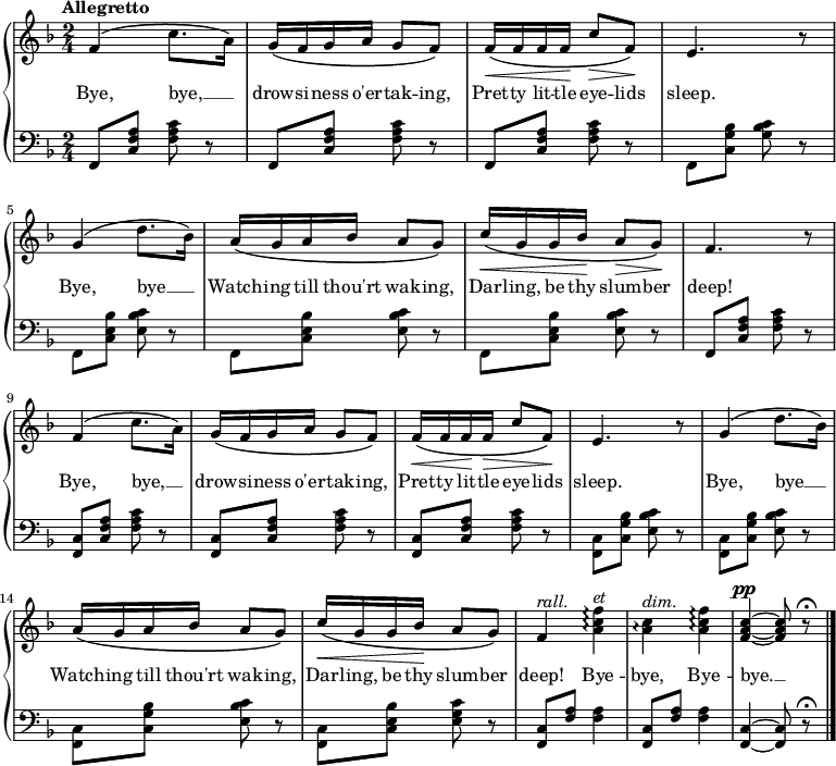 \new PianoStaff <<
\new Staff { \time 2/4 \key f \major \tempo "Allegretto" \relative f' {
  f4\( c'8. a16\) |
  g\( f g a g8 f\) |
  f16\(\< f f f\! c'8\> f,\)\! |
  e4. r8 |
  g4\( d'8. bes16\) |
  a\( g a bes a8 g\) |
  c16\(\< g g bes\! a8\> g\)\! |
  f4. r8 |
  f4\( c'8. a16\) |
  g\( f g a g8 f\) |
  f16\(\< f f\! f\> c'8 f,\)\! |
  e4. r8 |
  g4\( d'8. bes16\) |
  a\( g a bes a8 g\) |
  c16\(\< g g bes\! a8 g\) |
  f4^\markup { \italic rall. } <a c f>\arpeggio^\markup { \italic et } |
  <a c>\arpeggio^\markup { \italic dim. } <a c f>\arpeggio |
  <f a c>^\pp ~ q8 r\fermata \bar "|." } }
\addlyrics { Bye, bye, __ _ drow -- si -- ness o'er -- tak -- ing, Pret -- ty lit -- tle eye -- lids sleep. Bye, bye __ _ Watch -- ing till thou'rt wak -- ing, Dar -- ling, be thy slum -- ber deep! Bye, bye, __ _ drow -- si -- ness o'er -- tak -- ing, Pret -- ty lit -- tle eye -- lids sleep. Bye, bye __ _ Watch -- ing till thou'rt wak -- ing, Dar -- ling, be thy slum -- ber deep! Bye -- bye, Bye -- bye. __ }
\new Staff { \clef bass \key f \major 
  \repeat unfold 3 { f,8 <c f a> <f a c'> r }
  f, <c g bes> <g bes c'> r |
  \repeat unfold 3 { f, <c e bes> <e bes c'> r }
  f, <c f a> <f a c'> r |
  \repeat unfold 3 { <f, c> <c f a> <f a c'> r }
  \repeat unfold 3 { <f, c> <c g bes> <e bes c'> r }
  <f, c> <c e bes> <e g c'> r |
  \repeat unfold 2 { <f, c>8 <f a> q4 }
  <f, c>4 ~ q8 r\fermata }
>> 