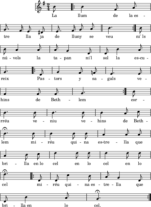 
\version "2.14.2"
\header {
  crossRefNumber = "1"
  tagline = "" %{ Aquest paràmetre s'ha de deixar en blanc per no fer una pàgina a4 amb una partitura més petita%}
}

\layout {
  \context {
    \Score
    \remove "Bar_number_engraver"
  }
}

global = {
  \set Score.tempoHideNote = ##t
  \tempo 8 = 90
  \key g \major
  \time 2/4
  \override Staff.Rest #'style = #'classical
  \override Staff.KeySignature #'break-visibility = #'#(#f #f #f)
  \override Staff.Clef #'break-visibility = #'#(#f #f #f)
  \override Staff.TimeSignature #'break-visibility = #'#(#f #t #t)
  \override Score.SystemStartBar #'collapse-height = #1
%  \override Stem #'neutral-direction = #1
  \override Arpeggio #'positions = #'(-3 . 0)
%  \override Score.FootnoteItem #'annotation-line = ##f
  \partial 4.
  \omit TupletNumber
  \override TupletBracket.bracket-visibility = ##f

}

musica = \relative c'' {
  \global
  \autoBeamOff
  \partial 8 b8
  \bar ".|:"
  b4 fis8 a \break
  g8. fis16 e8 dis8
  e8. fis16 g8 a
  \bar "||"
  \partial 4. b4. \bar ":|."
  \partial 8 b8  \break
  b a4 a8
  a g4 d8
  d b'4 a8 \break
  \partial 4. g4.
  \bar ".|:"
  \partial 8 d8
  g4 fis8 f
  e4. e8 \break
  fis4 fis8 fis
  \partial 4. g4. \bar ":|."
  \partial 8 b8 \break
  b4. b8
  b4. b8
  b4 a8 c \break
  b4.\fermata b8
  b4 b8 b
  a4 a8 a \break
  a4 b8 c
  d4 d8 d
  d4 d8 d \break
  \partial 4. d4.\fermata \bar ".|:"
  \partial 8 d,8
  d c'4 b8
  a g4 d8 \break
  d b'4 a8
  \partial 4. g4.\fermata \bar ":|."
  
}

lletra = \lyricmode {
  La llum de la_es --
  tre " " -- lla ja de lluny " " se veu ni'_ls
  nú -- vols la ta -- pan ni'l sol la es-cu --
  reix Pas -- tors y sa -- gals ve --
  hins de Beth -- lem cor --
  rréu ve -- niu ve -- hins de Beth --
  lem mi -- réu qui -- na es-tre -- lla que
  bri -- lla en_lo cel en lo cel en lo
  cel mi -- réu qui -- na_es -- tre -- lla que
  bri -- lla_en lo cel.
}

\score{
  <<
    \new Voice = "veu"
      \musica
    \new Lyrics \lyricsto "veu"
      \lletra
  >>
  \layout {
    indent = 35
    %    ragged-last = ##t
    line-width = 150
  }
  \midi {
    \context {
      \Score
      midiMinimumVolume = #0.4
      midiMaximumVolume = #0.95
    }
    \context {
      \Voice
      \remove "Dynamic_performer"
    }
  }
}
