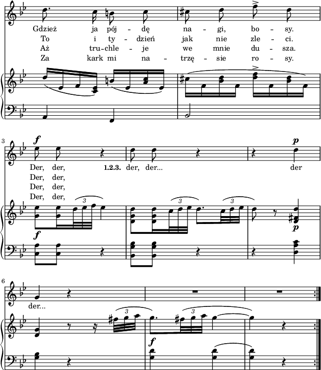 
lVarA = \lyricmode { Gdzież ja pój -- dę na -- gi, bo -- sy. Der, der, \set stanza = "1.2.3. " der, der... der der... }

lVarD = \lyricmode { Za kark mi na -- trzę -- sie ro -- sy. Der, der, }

lVarB = \lyricmode { To i ty -- dzień jak nie zle -- ci. Der, der, }

lVarC = \lyricmode { Aż tru -- chle -- je we mnie du -- sza. Der, der, }

sVarA = { d8. c16 b8 c | cis d f^> d | es^\f es r4 | % w1
d8 d r4 | r d^\p | g, r | R2*2 \bar ":|." }

sVarCrep = { a4 f | bes2 | <c a'>8[<c a'>] r4 | % w1
<bes g' bes>8[<bes g' bes>] r4 | r <d a' c> | <g bes> r | <g d'>^\f <g d'>( | <g d'>) r \bar ":|." }

sVarB = { d'16([es, f <es c>]) b'([es, <a c> es]) | \stemDown cis'([f, <bes d> f] <d' f>^>[f, <bes d> f]) | <g es'>8_\f[<g es'>16 \tuplet 3/2 { d'32( es f] } es4) | % w1 patrz "Omyłki druku"
<d, g d'>8[<d g d'>16 \tuplet 3/2 { c'32( d es] } d8.)[\tuplet 3/2 { c32( d es] } \stemNeutral | d8) r <d, fis d'>4_\p | <d g> r8 r16 \tuplet 3/2 { fis'32([g a] } | g8.)[\tuplet 3/2 { fis32( g a] } g4~ | g) r \bar ":|." }

\paper { #(set-paper-size "a4")
 oddHeaderMarkup = "" evenHeaderMarkup = "" }
\header { tagline = ##f }
\version "2.18.2"
\score {
\midi {  }
\layout { line-width = #160
indent = 0\cm}
<<
  \new Staff { \clef "violin" \key g \minor \time 2/4 \override Staff.TimeSignature #'transparent = ##t \autoBeamOff \relative b' { \sVarA } }
  \addlyrics { \small \lVarA }
  \addlyrics { \small \lVarB }
  \addlyrics { \small \lVarC }
  \addlyrics { \small \lVarD }
  \new PianoStaff <<
    \new Staff = "up" { \clef "violin" \key g \minor \time 2/4 \override Staff.TimeSignature #'transparent = ##t \override TupletBracket #'direction = #UP \override TupletBracket.bracket-visibility = ##f \relative e' { \sVarB } }
    \new Staff = "down" { \clef "bass" \key g \minor \time 2/4 \override Staff.TimeSignature #'transparent = ##t \relative b, { \repeat volta 4 { \sVarCrep } } }
  >>
>> }