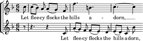 

{
 \new ChoirStaff <<
 \new Staff <<
 \new Voice = "SopOne" {
 \set Staff.midiInstrument = #"violin"
 \key f \major \time 6/8 \partial 8
 \relative c'' {
 c8 | c8([ bes)] a a([ g)] f | f'4. b, | c4.~ c4
}
 }
 \new Lyrics \lyricsto "SopOne" {
 \lyricmode {
 Let | flee -- cy flocks the | hills a -- dorn, __
}
 }
 >>
 \new Staff <<
 \new Voice = "SopTwo" {
 \set Staff.midiInstrument = #"violin"
 \key f \major \time 6/8 \partial 8
 \relative c' {
 r8 | r4. r4 c8 | a'8([ g)] f f([ e)] d | e8([ d)] c bes'
}
 }
 \new Lyrics \lyricsto "SopTwo" {
 \lyricmode {
 Let | flee -- cy flocks the | hills a -- dorn,
}
 }
 >>
 >>
}
