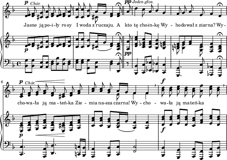 
sVarC = { <bes' g'>8[<bes g'>] <a e'>[<a e'>] | <d f>[<d bes'> <d a'> <d f>] | \partial 2.. <e g>[<e g>] \stemDown <g, g'>[<a e'>] \stemNeutral <d f>4 <d, d'>8\fermata \bar "||" % w1
\partial 8 r | <bes bes'>4 <c c'>8[<es es'>] <des des'>4 <c c'> | <g g'>4. <c c'>8 <aes aes'>4 <g g'>\fermata | <c c'>4. <a a'>8 <d d'>4. <c! c'!>16[<bes bes'>] | % w2
<a a'>4 <bes bes'>8[<c c'>] <f c'>2 | <bes, bes'>4 <g g'> <a a'>8[<f f'>] <a a'>[<bes bes'>] | }

sVarA = { <d e>8^\p^\markup { \halign #-2 \small \italic "Chór." } <d f> <cis g'> <cis a'> <d f> <d e> <d f> <d a'> | \partial 2.. <c c'> <c c'> <d bes'> << { \voiceOne a'16[g] } \new Voice { \voiceTwo cis,8 } >> \oneVoice <d f>4 <d f>8\fermata \bar "||" % w1
\partial 8 a'8^\pp^\markup { \halign #-1.5 \small \italic "Jeden głos." } | \noBreak d4 c8 a \stemUp bes4 \stemNeutral g | f8 g a e f4 d\fermata | <c e>8^\p^\markup { \halign #-2 \small \italic "Chór." } <d f> <e g>^\< <f a> <d f> <cis e>\! <d f> <f a> | % w2
\stemUp <a c> <a c> \stemNeutral <g bes> << { \voiceOne a16[g] f4 f } \new Voice { \voiceTwo e8 f4 f } >> \oneVoice \breathe | <bes d>8^\f <bes d> <c e> <bes d> <a c> <a f'> <c e> <bes d> \breathe | }

lVarA = \lyricmode { Ja -- sne ją po -- i -- ły ro -- sy I wo -- da z_ru -- cza -- ju. A kto tę cho -- in -- kę Wy -- ho -- do -- wał z_ziar -- na? Wy -- cho -- wa -- ła ją ma -- teń -- ka Zie -- mia na -- sza czar -- na! Wy -- cho -- wa -- ła ją ma -- teń -- ka }

sVarB = { <d e>8_\p[<d f> <cis g'> <cis a'>] <d f>[<d e> <d f> <d a'>] | \partial 2.. <c c'>[<c c'>] <d bes'>[<cis a'>16( g'] <d f>4) <a d f>8\fermata \bar "||" % w1
\partial 8 <a a'>8_\pp | <d f c' e>4 <c es g c>8[<c f a>] <bes f' bes>4 <bes e g> | << { \voiceOne <d! f>8[<e g> <f a> <c e>] } \new Voice { \voiceTwo b b4 g8 } >> \oneVoice <f c' f>4 <f b d>\fermata | <e c' e>8_\p[<f d' f> <g e' g>_\< <a f' a>] <f d' f>[<e cis' e>\! <f d' f> <a f' a>] | % w2
<c a' c>[<c a' c>] <bes g' bes>[<bes e a>16( g'] <a, f'>4) <a f'> | <d bes' d>8_\f[<d bes' d>] <e c' e>[<d bes' d>] <c a' c>[<f a f'>] <e c' e>[<d bes' d>] | }

\paper { #(set-paper-size "a4")
 oddHeaderMarkup = "" evenHeaderMarkup = "" }
\header { tagline = ##f }
\version "2.18.2"
\score {
\midi {  }
\layout { line-width = #180
indent = 0\cm}
<<
  \new Staff { \clef "violin" \key d \minor \time 4/4 \override Staff.TimeSignature #'transparent = ##t \autoBeamOff \relative d' { \sVarA } }
  \addlyrics { \small \lVarA }
  \new PianoStaff <<
    \new Staff = "up" { \clef "violin" \key d \minor \time 4/4 \override Staff.TimeSignature #'transparent = ##t \relative d' { \sVarB } }
    \new Staff = "down" { \clef "bass" \key d \minor \time 4/4 \relative b,, { \sVarC } }
  >>
>> }