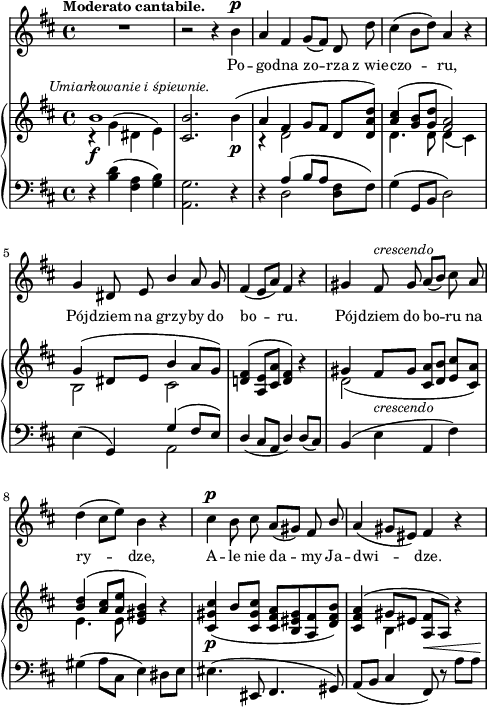 
sVarB = { << { \voiceOne b1^\markup { \halign #-0.5 \small \italic "Umiarkowanie i śpiewnie." } } \new Voice { \voiceTwo r4_\f g^( dis e) } >> | \oneVoice <cis b'>2. b'4_\p( | << { \voiceOne a fis g8[fis] } \new Voice { \voiceTwo r4 d2 } >> \oneVoice d8[<d a' d>]) | << { \voiceOne <a' cis>4( <g b>8[<g d'>] <fis a>2) | g4( dis8[e] b'4 a8[g]) } \new Voice { \voiceTwo d4. d8 d4( cis) | b2 cis2 } >> | \oneVoice <d! fis>4^( <a e'>8[<cis a'>] <d fis>4) r | << { \voiceOne gis fis8_\markup { \small \italic "crescendo" } [gis] s2 | <b d>4( <a cis>8[<a e'>] } \new Voice { \voiceTwo d,2( \voiceOne <cis a'>8[<d b'>] <e cis'>[<cis a'>]) | \voiceTwo e4. e8 } >> \oneVoice <e gis b>4) r | <cis gis' cis>_\p( b'8[<cis, gis' cis>] <cis fis a>[<b eis gis> <a fis'> <d fis b>]) | <cis fis a>4^( << { \voiceOne gis'8[eis] } \new Voice { \voiceTwo b4 } >> \oneVoice <a fis'>8[a]) r4 | }

sVarA = { R1 | r2 r4 b^\p | a fis g8([fis]) d d' | cis4( b8[d]) a4 r | % w1
g dis8 e \stemUp b'4 \stemNeutral a8 g | fis4( e8[a]) fis4 r | gis fis8^\markup { \small \italic "crescendo" } gis8 a([b]) cis a | % w2
d4( cis8[e]) b4 r | cis^\p b8 cis a8([gis]) fis \stemUp b \stemNeutral | a4( gis8[eis]) fis4 r | }

lVarA = \lyricmode { Po -- go -- dna zo -- rza z_wie -- czo -- ru, Pój -- dziem na grzy -- by do bo -- ru. Pój -- dziem do bo -- ru na ry -- dze, A -- le nie da -- my Ja -- dwi -- dze. }

sVarC = { r4 <b d>( <fis a> <g b>) | <a, g'>2. r4 | r4 << { \voiceOne a'4( b8[a] } \new Voice { \voiceTwo d,2 } >> \oneVoice <d fis>8[fis]) | g4( g,8[b] d2) | % w1
e4( g,) << { \voiceOne g'( fis8[e]) } \new Voice { \voiceTwo a,2 } >> | \oneVoice \stemUp d4( cis8[a] d4) d8([cis]) \stemNeutral | b4( e a, fis') | % w2
gis( a8[cis,] e4) dis8[e] | eis4.( eis,8 fis4. gis8) | a([b] cis4 fis,8^\<) r a'[a\!] | }

\paper { #(set-paper-size "a4")
 oddHeaderMarkup = "" evenHeaderMarkup = "" }
\header { tagline = ##f }
\version "2.18.2"
\score {
\midi {  }
\layout { line-width = #120
\context { \PianoStaff \consists #Span_stem_engraver } indent = 0\cm}
<<
  \new Staff { \clef "violin" \key d \major \time 4/4 \tempo \markup { \small \bold "Moderato cantabile." } \autoBeamOff \relative b' { \sVarA } }
  \addlyrics { \small \lVarA }
  \new PianoStaff <<
    \new Staff = "up" { \clef "violin" \key d \major \time 4/4 \relative b' { \sVarB } }
    \new Staff = "down" { \clef "bass" \key d \major \time 4/4 \relative b { \sVarC } }
  >>
>> }