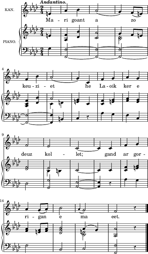
\version "2.18.2"
  global = {
    \key as \major
    \tempo \markup {\italic Andantino.}
    \override Rest #'style = #'classical
    \time 2/4
    \partial 4*1
  }
  
  melody = \relative c'{
    \global
    \clef treble
    e4 aes bes | aes2( | g4) f8( e) \break
    f4 bes | aes2( | g4) c, | f g | aes g | \break
    f2 ees | c~ c4 c | f g | \break
    aes g8([ aes]) | bes2 | \appoggiatura aes4 g2 | f \bar "" r4 \bar "|."
  }
  
  rightOne = \relative c' {
    \global
    \stemUp
    e4 <aes, f'> <des bes'> <c aes'>2 | g'4 f8[ e] |
    <aes, c f>4 <des bes'> | aes'2 <e g>4 c | <c f> <e g> <f aes> <ees g> |
    <des f>2 ees | c~ c4 c | <c f> <e g> |
    <f aes> <e g>8 <f aes> | <des g bes>2 | aes'4^( g) | <aes, aes'>2 \bar "" r4 \bar "|."
  }

  rightTwo = \relative c' {
    \global
    \stemDown
    s4 s1 | <bes des>2 s |
    c4 d s2 | s1 |
    s2 bes4 b |
    s1 *2 |
    s2 <bes e>
  }

  left = \relative c {
    \global
    g'4 <f,~ f'~>2 <f~ f'~> | <f~ f'~> |
    <f~ f'~> | <f f'>4 b | c r | aes' g f c |
    des2 <g, g'> | <aes~ ees'~> <aes ees'>4 r | aes' g |
    f2 | bes, c | <f, f'> \bar "" r4 \bar "|."
  }
  
  leadSheetPart = \new Staff \with {
    instrumentName = \markup {\tiny "KAN."}
  } { \melody }
  \addlyrics {
    Ma -- ri goant a zo
    keu -- zi -- et he La -- oik ker e
    deuz kol -- let; gand ar gor --
    ri -- gan e ma eet.
  }

  pianoPart = \new PianoStaff \with {
  instrumentName = \markup {\tiny "PIANO."}
  } <<
  \new Staff = "right" \with {
    midiInstrument = "acoustic grand"
  } << \rightOne \rightTwo >>
  \new Staff = "left" \with {
    midiInstrument = "acoustic grand"
  } { \clef bass \left }
  >>
  
\score {
  <<
    \leadSheetPart
    \pianoPart
  >>
  \layout { line-width = #123 }
  \midi {
    \context {
    \Score
    tempoWholesPerMinute = #(ly:make-moment 110 4)
    }
  }
}
\header { tagline = ##f }

