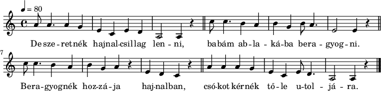 
{
   <<
   \relative c' {
      \key a \minor
      \time 4/4
      \tempo 4 = 80
      \set Staff.midiInstrument = "drawbar organ"
      \transposition c'
%       De szeretnék hajnalcsillag lenni, \bar "||"
        a'8 a4. a4 g e c e d a2 a4 r \bar "||"
%       babám ablakába beragyogni.
        c'8 c4. b4 a b g b8 a4. e2 e4 r \bar "||" \break
%       Beragyognék hozzája hajnalban,
        c'8 c4. b4 a b g a r e d c r \bar "||"
%       csókot kérnék tőle utoljára.
        a' a a4 g e c e8 d4. a2 a4 r \bar "|."
      }
   \addlyrics {
        De sze -- ret -- nék haj -- nal -- csil -- lag len -- ni,
        ba -- bám ab -- la -- ká -- ba be -- ra -- gyog -- ni.
        Be -- ra -- gyog -- nék hoz -- zá -- ja haj -- nal -- ban,
        csó -- kot kér -- nék tő -- le  u -- tol -- já -- ra.
      }
   >>
}
