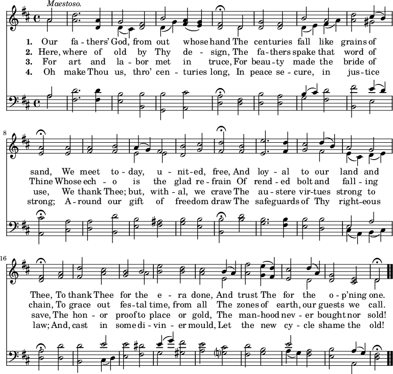 \relative c' { << \new Voice = "a" { \time 4/4 \key d \major \partial 2 << { a'2^\markup { \italic Maestoso. } } \\ { a } >> <a d>2. <d, a'>4 << { g2 } \\ { d4(cis) } >> <d fis>2 << { b'2 } \\ { d,4(g) } >> <fis a>(<e g>) <d fis>2 \fermata << { d } \\ { d } >> <d g> <d fis> << { b' a } \\ { d,4(e) fis(a) } >> <a d>2 << { cis4(b) } \\ { gis2 } >> <e a> \fermata <e a> <fis a> <fis b> << { a4(g) fis2 } \\ { e e } >> <d b'> <g cis> <fis d'> \fermata <fis b> <e e'>2. <fis d'>4 <g cis>2 << { d'4(b) a2 g } \\ { fis e4(cis) d(e) } >> <d fis>2 \fermata <fis a> <fis d'> <a cis> <g b> << { b } \\ { a } >> <b e> <b d> <a cis> << { b4(a) } \\ { e2 } >> <a fis'>2 <g e'>4( <fis d'>) <e cis'>2 << { d'4(a) } \\ { d,2 } >> <d g>2 <cis e> << { d2 \fermata } \\ { d } >> \bar ".." } \new Lyrics \lyricmode { \set associatedVoice = #"a" \set stanza = #"1. " Our2 fa2. -- thers’4 God,2 from out whose hand The cen -- turies fall like grains of sand, We meet to -- day, u -- nit -- ed, free, And loy2. -- al4 to2 our land and Thee, To thank Thee for the e -- ra done, And trust The for the o -- p’ning one. } \new Lyrics \lyricmode { \set associatedVoice = #"a" \set stanza = #"2. " Here,2 where2. of4 old2 by Thy de -- sign, The fa -- thers spake that word of Thine Whose ech -- o is the glad re -- frain Of rend2. -- ed4 bolt2 and fall -- ing chain, To grace out fes -- tal time, from all The zones of earth, our guests we call. } \new Lyrics \lyricmode { \set associatedVoice = #"a" \set stanza = #"3. " For2 art2. and4 la2 -- bor met in truce, For beau -- ty made the bride of use, We thank Thee; but, with -- al, we crave The au2. -- stere4 vir2 -- tues strong to save, The hon -- or proof to place or gold, The man -- hood nev -- er bought nor sold! } \new Lyrics \lyricmode { \set associatedVoice = #"a" \set stanza = #"4. " Oh2 make2. Thou4 us,2 thro’ cen -- turies long, In peace se -- cure, in jus -- tice strong; A -- round our gift of free -- dom draw The safe2. -- guards4 of2 Thy right -- eous law; And, cast in some di -- vin -- er mould, Let the new cy -- cle shame the old! } { \new Staff \time 4/4 \key d \major \clef bass \partial 2 << { a2 } \\ { a } >> <fis d'>2. <fis d'>4 <e b'>2 <b b'> <g b'> <a cis'> <d a'> \fermata <d fis> <d b'> <d a'> << { b'4(cis) } \\ { g2 } >> <fis d'>2 <b, fis''> << { e'4(d) } \\ { e,2 } >> <a, cis'>2 \fermata <cis a'> <d a'> <b d'> <e b'> <fis ais> <g b> <e b'> <b b'> \fermata <b' d> <g b>2. <fis b>4 <e b'>2 <d b'> << { e a } \\ { cis,4(a) b(cis) } >> <d a'>2 \fermata <d d'> <b d'> << { e' } \\ { cis,4(d) } >> <e e'>2 <fis dis'> << { e'4(g) } \\ { g,2 } >> <gis fis'> <a e'> <g? cis> <fis d'> <g b> << { e' } \\ { a,4(g) } >> <fis a>2 <e b'> << { a4(g) } \\ { a,2 } >> <d fis>2 \fermata \bar ".." } >> }