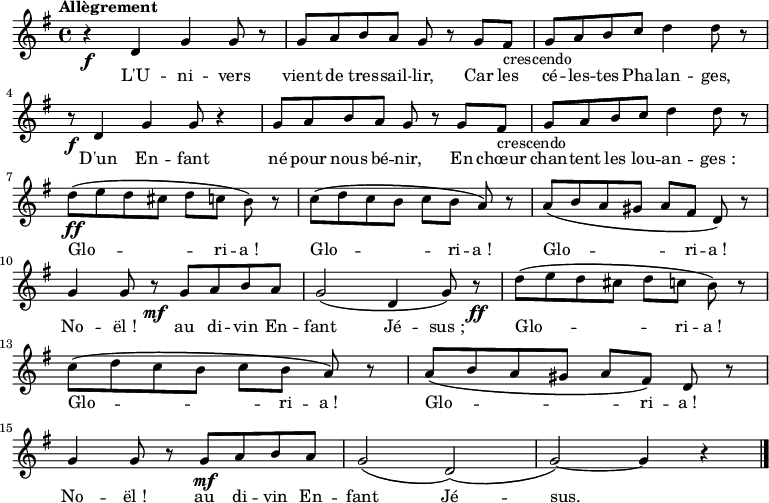 
  \relative c'' 
    {
    \tempo "Allègrement"
    \key e \minor
    \time 4/4
    r4\f d,4 g4 g8 r8
    g8a8b8a8 g8 r8 g8fis8-"crescendo"
    g8a8b8c8 d4 d8 r8\break
    r8\f d,4 g4 g8 r4
    g8a8b8a8 g8 r8 g8fis8-"crescendo"
    g8a8b8c8 d4 d8 r8\break
    d8\ff \(e8d8cis8 d8[c8] b8\) r8
    c8\([d8c8b8] c8[b8] a8\) r8
    a8\(b8a8gis8 a8[fis8] d8\) r8\break
    g4 g8 r8\mf g8a8b8a8
    g2\( d4 g8\) r8\ff
    d'8\(e8d8cis8 d8[c8] b8\) r8\break
    c8\(d8c8b8 c8[b8] a8\) r8
    a8\(b8a8gis8 a8[fis8]\) d8 r8\break
    g4 g8 r8 g8\mf [a8b8a8]
    g2\( d2\)\(
    g2\)~g4 r4 \bar "|."
    }

  \addlyrics {
    \lyricmode {
L'U -- ni -- vers vient de tres -- sail -- lir, Car les cé -- les -- tes Pha -- lan -- ges,
D'un En -- fant  né pour nous bé -- nir, En chœur chan -- tent les lou -- an -- ges_:
Glo -- _ _ _ _ ri -- a_! Glo -- _ _ _ _ ri -- a_! Glo -- _ _ _ _ ri -- a_!
No -- ël_! au di -- vin En -- fant Jé -- sus_; Glo -- _ _ _ _ ri -- a_!
Glo -- _ _ _ _ ri -- a_! Glo -- _ _ _ _ ri -- a_!
No -- ël_! au di -- vin En -- fant Jé -- sus.
    }
  }
