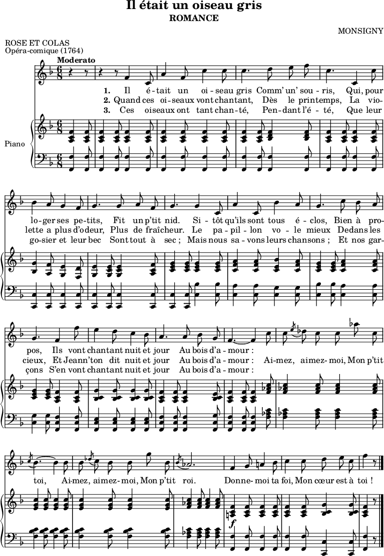 
\version "2.14.0"

\header {
  title = "Il était un oiseau gris"
  subtitle= "ROMANCE"
  composer = "MONSIGNY"
  meter = "ROSE ET COLAS"
  piece = "Opéra-comique (1764)"
  % Supprimer le pied de page par défaut
  tagline = ##f
}

\layout {
  \context {
    \Score
       \remove "Bar_number_engraver"
  }
}

global = {
  \key f \major
  \time 6/8
  \set Score.tempoHideNote = ##t
  \tempo "Moderato"
  \partial 4.
}

melody = \relative c' {
  \global
  \autoBeamOff \dynamicUp
  \clef "treble"
  \set Staff.midiInstrument = #"piccolo"

r4 r8 | r4 r8 f4 c8 | a'4 f8 c'4 c8

c4. d8 e f | c4. c,4 c'8 | bes4 a8 g4 f8

g4. g8 a f | g4. g4 c,8 | a'4 c,8 bes'4 a8 | g4. c8 bes a

%tourne

g4. f4 f'8 | e4 d8 c4 bes8 | a4. a8 bes g | f4.~ f4 c'8

c \acciaccatura e des c c aes' c,
  \acciaccatura c bes4.~ bes4 bes8
  bes \acciaccatura des c bes bes g' bes,

\acciaccatura bes aes2.
  f4 g8 a!4 bes8
  c4 c8 d e c 
  f4 r8 \bar "|."

}

verseOne = \lyricmode {
  \set stanza = "1."
Il é -- tait un oi -- seau gris
Comm’ un’ sou -- ris,
Qui, pour lo -- ger ses pe -- tits,
Fit un p’tit nid.
Si -- tôt qu’ils sont tous é -- clos,
Bien à pro -- pos,
Ils vont chan -- tant nuit et jour
Au bois d’a -- "mour :"

} 
verseTwo = \lyricmode {
  \set stanza = "2."
Quand ces oi -- seaux vont chan -- tant,
Dès le prin -- temps,
La vio -- lette a plus d’o -- deur,
Plus de fraî -- cheur.
Le pa -- pil -- lon vo -- le mieux
De -- dans les cieux,
Et Jeann’ -- ton dit nuit et jour
Au bois d’a -- "mour :"
Ai -- mez, ai -- mez- moi,
Mon p’tit toi,
Ai -- mez, ai -- mez- moi,
Mon p’tit roi.
Don -- ne- moi ta foi,
Mon cœur est à "toi !"
} 
verseThree = \lyricmode {
  \set stanza = "3."
Ces oi -- seaux ont tant chan -- té,
Pen -- dant l’é -- té,
Que leur go -- sier et leur bec
Sont tout à "sec ;"
Mais nous sa -- vons leurs chan -- "sons ;"
Et nos gar -- çons
S’en vont chan -- tant nuit et jour
Au bois d’a -- "mour :"
}

right = \relative c' {
  \global

<a c f>4 <a c f>8
  <a c f>4 <a c f>8 <a c f>4 <a c f>8
  <a c f>4 <a c f>8 <a c f>4 <a c f>8

<a c f>4 <a c f>8 <bes d f>4 <bes d f>8
  <a c f>4 <a c f>8 <a c f>4 <a c f>8
  <bes g'>4 <a f'>8 <g e'>4 <f d'>8

<g e'>4 <g c e>8 <g c e>4 <a c f>8
  <c e g>4 <c e g>8 <c e g>4 <c e g>8
  <c f a>4 <c f a>8 <c e bes'>4 <c f a>8
  <c e g>4 <c e g>8 <c f a>4 <c f a>8

%tourne

<c e g>4 <c e g>8 <a c f>4 <a c f>8
  <bes c g'>4 <bes c g'>8 <bes c g'>4 <bes c g'>8
  <a c f>4 <a c f>8 <a c f>4 <bes c e>8
  <a c f>4 <a c f>8 <a c f>4 <f' aes c>8

<f aes c>4 <f aes c>8 <f aes c>4 <f aes c>8
  <e g c>4 <e g c>8 <e g c>4 <e g c>8
  <e g c>4 <e g c>8 <e g c>4 <e g c>8

<f aes c>4 <f aes c>8 <f aes c>4 <f aes c>8
  <f c a!>4_\f <f c a>8 <f c a>4 <f c a>8
  <f c a>4 <f c a>8 <g c, bes>4 <g c, bes>8
  <f c a>4 r8

}

left = \relative c, {
  \global
  \clef bass

<f f'>4 <f f'>8
  <f f'>4 <f f'>8 <f f'>4 <f f'>8
  <f f'>4 <f f'>8 <f f'>4 <f f'>8

<f f'>4 <f f'>8 <f f'>4 <f f'>8
  <f f'>4 <f f'>8 <f f'>4 <f f'>8
  <c c'>4 <c c'>8 <c c'>4 <c c'>8

<c c'>4 <c c'>8 <c c'>4 <c c'>8
  <c c'>4 <c c'>8 <c' bes'>4 <c bes'>8
  <c a'>4 <c a'>8 <c g'>4 <c g'>8
  <c bes'>4 <c bes'>8 <c a'>4 <c a'>8

%tourne

<c g'>4 <c g'>8 <f, c' f>4 <f c' f>8
  <f c' e>4 <f c' e>8 <f c' e>4 <f c' e>8
  <f c' f>4 <f c' f>8 <f c' f>4 <f c' g'>8
  <f c' f>4 <f c' f>8 <f c' f>4 <f' aes c>8

<f aes c>4 <f aes c>8 <f aes c>4 <f aes c>8
  <f bes c>4 <f bes c>8 <f bes c>4 <f bes c>8
  <f bes c>4 <f bes c>8 <f bes c>4 <f bes c>8

<f aes c>4 <f aes c>8 <f aes c>4 <f aes c>8
  <f f,>4 <f f,>8 <f f,>4 <f f,>8 
  <f f,>4 <f f,>8 <c c,>4 <c c,>8
  <f f,>4 r8

}

leadSheetPart = \new Staff { \melody }
\addlyrics { \verseOne }
\addlyrics { \verseTwo }
\addlyrics { \verseThree }

pianoPart = \new PianoStaff \with {
  instrumentName = "Piano"
} <<
  \new Staff = "right" \with {
    midiInstrument = "acoustic grand"
  } \right
  \new Staff = "left" \with {
    midiInstrument = "acoustic grand"
  } { \left }
>>

\score {
  <<
    \leadSheetPart
    \pianoPart
  >>
  \layout {
    \context {
      \Staff \RemoveEmptyStaves
      \override VerticalAxisGroup #'remove-first = ##t
    }
  }
  \midi {
    \context {
      \Score
      tempoWholesPerMinute = #(ly:make-moment 228 8)
    }
  }
}
