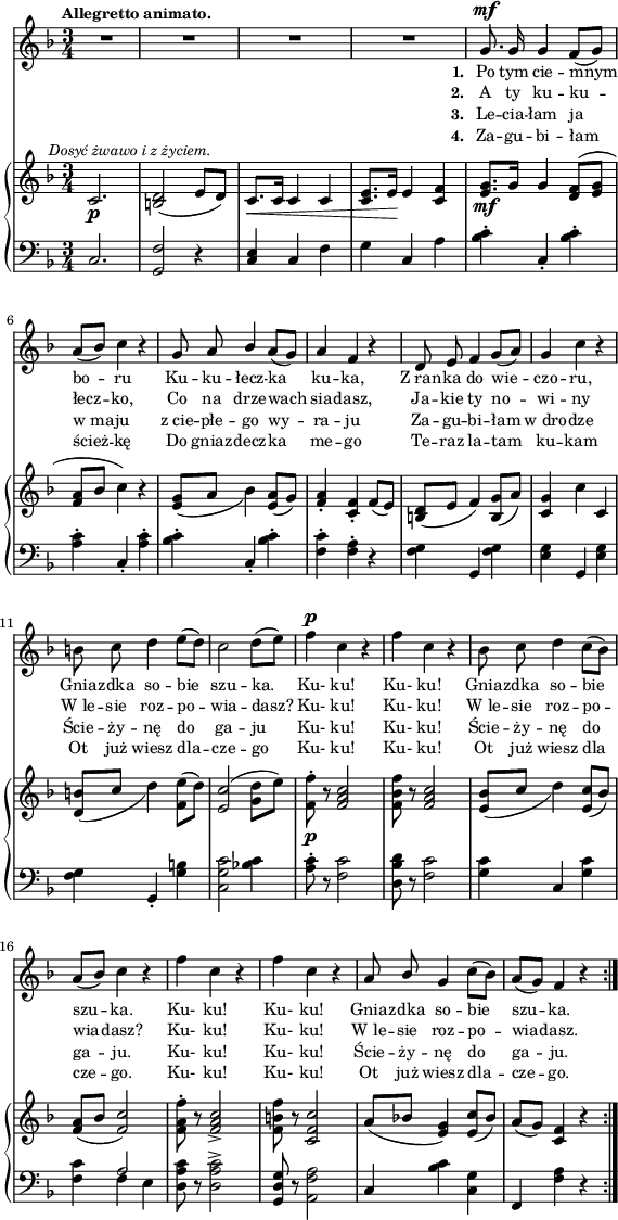 
sVarC = { c2. | <g f'>2 r4 | \stemUp <c e> \stemNeutral c f | g c, a' | <bes c>-. c,-. <bes' c>-. | <a c>4-. c,-. <a' c>-. | <bes c>-. c,-. <bes' c>-. | <f c'>-. <f a>-. r | <f g> g, <f' g> | <e g> <g,> <e' g> | % w1
<f g> g,-. <g' b> | <c, g' c>2 <bes'! c>4 | <a c>8-. r <f c'>2 | <d bes' d>8 r <f c'>2 | <g c>4 c, <g' c> | % w2
<f c'> << { \voiceOne a2 } \new Voice { \voiceTwo f4 e } >> | \oneVoice <d a' c>8 r <d a' c>2^> | <g, d' g>8 r <a f' a>2 | c4 <bes' c> <c, g'> | f, <f' a> r }

lVarC = \lyricmode { \set stanza = "3. " Le -- cia -- łam ja w_ma -- ju z_cie -- płe -- go wy -- ra -- ju Za -- gu -- bi -- łam w_dro -- dze Ście -- ży -- nę do ga -- ju Ku- ku! Ku- ku! Ście -- ży -- nę do ga -- ju. Ku- ku! Ku- ku! Ście -- ży -- nę do ga -- ju. }

lVarA = \lyricmode { \set stanza = "1. " Po tym cie -- mnym bo -- ru Ku -- ku -- łecz -- ka ku -- ka, Z_ran -- ka do wie -- czo -- ru, Gnia -- zdka so -- bie szu -- ka. Ku- ku! Ku- ku! Gnia -- zdka so -- bie szu -- ka. Ku- ku! Ku- ku! Gnia -- zdka so -- bie szu -- ka. }

sVarA = { R2.*4 | g8.^\mf g16 g4 f8([g]) | a8([bes]) c4 r | g8 a \stemUp bes4 \stemNeutral a8([g]) | a4 f r | d8 e f4 g8([a]) | g4 c r | % w1
b8 c d4 e8([d]) | c2 d8([e]) | f4^\p c r | f c r | bes8 c d4 c8([bes]) | % w2
a([bes]) c4 r | f c r | f c r | a8 \stemUp bes \stemNeutral g4 c8([bes]) | a([g]) f4 r \bar ":|." }

lVarB = \lyricmode { \set stanza = "2. " A ty ku -- ku -- łecz -- ko, Co na drze -- wach sia -- dasz, Ja -- kie ty no -- wi -- ny W_le -- sie roz -- po -- wia -- dasz? Ku- ku! Ku- ku! W_le -- sie roz -- po -- wia -- dasz? Ku- ku! Ku- ku! W_le -- sie roz -- po -- wia -- dasz. }

sVarB = { c2._\p^\markup { \halign #-0.5 \small \italic "Dosyć żwawo i z życiem." } | <b d>2( e8[d]) | c8._\<[c16] c4 c | <c e>8.[e16\!] e4 <c f> | <e g>8._\mf[g16] g4 <d f>8([<e g>] | <f a>8[bes] c4) r | <e, g>8_([a] bes4) <e, a>8([g]) | <f a>4-. <c f>-. f8([e]) | <b d>([e] f4) <b, g'>8([a']) | <c, g'>4 c' c, | % w1
<d b'>8_([c'] d4) <f, e'>8([d']) | <e, c'>2( <g d'>8[e']) | <f, f'>-._\p r <f a c>2 | <f bes f'>8 r <f a c>2 | <e bes'>8_([c'] d4) <e, c'>8([bes']) | % w2
<f a>([bes] <f c'>2) | <f a f'>8-. r <f a c>2_> | <f b f'>8 r <c f c'>2 | a'8([bes!] <e, g>4) <e c'>8([bes']) | a([g]) <c, f>4 r \bar ":|." }

lVarD = \lyricmode { \set stanza = "4. " Za -- gu -- bi -- łam ścież -- kę Do gniaz -- decz -- ka me -- go Te -- raz la -- tam ku -- kam Ot już wiesz dla -- cze -- go Ku- ku! Ku- ku! Ot już wiesz dla cze -- go. Ku- ku! Ku- ku! Ot już wiesz dla -- cze -- go. }

\paper { #(set-paper-size "a4")
 oddHeaderMarkup = "" evenHeaderMarkup = "" }
\header { tagline = ##f }
\version "2.18.2"
\score {
\midi {  }
\layout { line-width = #140
indent = 0\cm}
<<
  \new Staff { \clef "violin" \key d \minor \time 3/4 \tempo \markup { \small \bold "Allegretto animato." } \autoBeamOff \relative g' { \sVarA } }
  \addlyrics { \small \lVarA }
  \addlyrics { \small \lVarB }
  \addlyrics { \small \lVarC }
  \addlyrics { \small \lVarD }
  \new PianoStaff <<
    \new Staff = "up" { \clef "violin" \key d \minor \time 3/4 \relative c' { \sVarB } }
    \new Staff = "down" { \clef "bass" \key d \minor \time 3/4 \relative c { \repeat volta 4 { \sVarC } } }
  >>
>> }