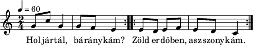 
\version "2.14.2"
\header {
        tagline = ""    % ne legyen copyright szöveg
        }
dallam = {  \relative c' {
      \key c \major
      \time 2/4
      \tempo 4 = 60
      \set Staff.midiInstrument = "accordion"
      \transposition c'
%       Hol jártál, báránykám?
        \repeat volta 2 {
        g'8 c g4 g8 f e4 }
%       Zöld erdőben, asszonykám.
        \repeat volta 2 {
        e8 d e f e d c4 }
        \bar ":|."
      }
}
\score {
   <<
   \dallam
   \addlyrics {
        Hol jár -- tál, bá -- rány -- kám?
        Zöld er -- dő -- ben, asz -- szony -- kám.
      }
   >>
}
\score {
   \unfoldRepeats
   \dallam
   \midi { }
}
