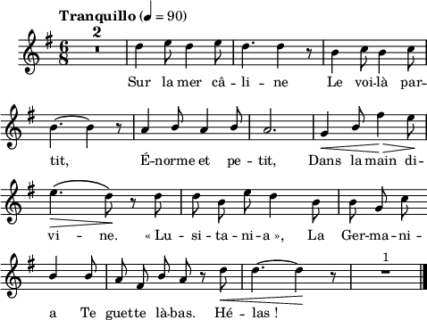 
\language "italiano"
melody = \relative do'' {
  \set Staff.midiInstrument = #"trumpet"
  \set Staff.instrumentName =  \markup \fontsize #-2 #" "
  \tempo \markup "Tranquillo" 4=90
  \clef treble
  \key sol \major
  \time 6/8
  \autoBeamOff
  \compressMMRests { R1*6/8*2 } | re4 mi8 re4 mi8 | re4. re4 r8 | si4 do8 si4 do8 | \break
  si4.~ si4 r8 | la4 \stemUp si8 la4 si8 | la2. | sol4\< si8 \stemNeutral fad'4\> mi8\! | \break
  mi4.\(\> re8\)\! r8 re | re si mi re4 si8 | si8 sol do \bar "" \break
  \stemUp si4 si8 | la fad si la r \stemNeutral re\< | re4.~ re4\! r8 | R1*6/8^\markup "1" \bar "|."
}
textA = \lyricmode {
  Sur la mer câ  --  li  --  ne Le voi  --  là par --  
  tit, É -- norme et pe  --  tit, Dans la main di --  
  vi  --  ne. «_Lu  --  si  --  ta  --  ni  --  a_», La Ger --  ma  --  ni --  
  a Te guet  --  te là  --  bas. Hé  --  las_! 

  }
\score {
  <<
    \new Voice = "mel"
    { \melody }
    \new Lyrics \lyricsto mel \textA
  >>
  \layout {
    \context { \Staff \RemoveEmptyStaves }
    indent = 0.5\cm
    \override Score.BarNumber #'stencil = ##f
    line-width = #120
    \set fontSize = #-1
  }
  \midi { }
}
\header { tagline = ##f}
