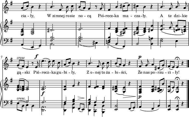 
sVarB = { <fis c' e>4 <g b e>2 | \crossStaff { dis'2. | e | fis4 } <b, d fis>( <ais e' fis>) | <ais e' g>( <b d fis>) <dis b'> | % w1
<e b'>4.( g8 <d! e b'>[<c! e a>]) | <b e g>^([<b d! fis>] \crossStaff { <c e>2) | <c e>2._\f | <c fis>4 g' } r | % w2
\crossStaff { fis <e fis> <d fis> } | <a dis fis>( <g e'>_\>) r | <fis a c fis>\!_\p <a c fis> <a b dis>8([b']) | <a, fis'>([e']) <g, e'>4\fermata r \bar "|." }

sVarA = { \stemUp a8([c]) \stemNeutral b4 r | \stemUp b4. \stemNeutral fis8 b c | b([a]) g4 r8 g | fis4 \stemUp b \stemNeutral cis8([d]) | cis4 b r | % w1
\stemUp b4. g8 b \stemNeutral a | g^\markup { \small \italic "cresc" } ([fis]) e4 r8 e^\f | e'4.( d8) e c | \stemUp a([c]) \stemNeutral b4 r | % w2
\stemUp b4. \stemNeutral fis8 b c | b([a]) g4 r | fis8^\p g a4 dis,8([g]) | fis([e]) e4\fermata r \bar "|." }

lVarA = \lyricmode { cia -- ły, W_zi -- mnej ro -- sie no -- cą Pió -- recz -- ka ma -- cza -- ły. A te dzi -- kie gą -- ski Pió -- recz -- ka gu -- bi -- ły, Z_o -- nej to ża -- ło -- ści, Że nas po -- rzu -- ci -- ły! }

sVarC = { a4( e g) | << { \voiceTwo b2. | e2( cis4) | d!( } \new Voice { \voiceOne \crossStaff { <fis b>2. | <g b> | <fis b>4 } } >> \oneVoice b, fis) | b2 <b a'!>4 | % w1
<e g>2 e4 | \stemDown e8^\markup { \small \italic "cresc." } ([b] \stemNeutral << { \voiceTwo c4) b | <d, a'>2. | <d d'>4 <g d'> } \new Voice { \voiceOne \crossStaff { g'2 | fis2. | fis4 <g b> } } >> \oneVoice fis,8^\>([e\!]) | % w2
<< { \voiceOne \crossStaff { <fis' b>4 fis fis } } \new Voice { \voiceTwo <d, d'> <c c'> <b b'> } >> | \oneVoice <e b'>2 fis8([g]) | a4( fis b) | <e, b'> <e b'>\fermata r \bar "|." }

\paper { #(set-paper-size "a4")
 oddHeaderMarkup = "" evenHeaderMarkup = "" }
\header { tagline = ##f }
\version "2.18.2"
\score {
\midi {  }
\layout { line-width = #180
\context { \PianoStaff \consists #Span_stem_engraver } indent = 0\cm}
<<
  \new Staff { \clef "violin" \key g \major \time 3/4 \override Staff.TimeSignature #'transparent = ##t \autoBeamOff \relative c'' { \sVarA } }
  \addlyrics { \small \lVarA }
  \new PianoStaff <<
    \new Staff = "up" { \clef "violin" \key g \major \time 3/4 \override Staff.TimeSignature #'transparent = ##t \relative a { \sVarB } }
    \new Staff = "down" { \clef "bass" \key g \major \time 3/4 \override Staff.TimeSignature #'transparent = ##t \relative a, { \sVarC } }
  >>
>> }