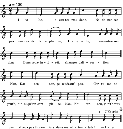 
\language "italiano"
melody = \relative do'' {
  \set Staff.midiInstrument = #"accordion"
  \set Staff.instrumentName =  \markup \fontsize #-2 #" "
  \tempo 4=100
  \clef treble
  \key do \major
  \time 2/4
  \autoBeamOff
  \partial 4 sol8 sol \bar "||" mi4 sol16 sol sol sol | do4 do16 do do do | \break
  do8 do16 re mi8 do | re\( re\) sol, sol | mi4 sol16 sol sol sol | \break
  do4 do16 do do do | do8 do16 re mi8 re | \partial 4 do4 \bar "||" \break
  \partial 4 mi8 mi | re4 do16 do do do | \stemUp si4 la16 la la la | \break
  si8 si16 si \stemNeutral re8 re | \stemUp si8\( sol\) \stemNeutral mi' re | re4 do16 do do do | \break
  \stemUp si4 la16 la la la | si8 si16 si \stemNeutral re8 re | sol,4 sol8^\markup \halign #4 \fontsize #-2 { \char ##x250c \concat { "— 2" \super "e" " Couplet - " }} sol \mark \markup \fontsize #-2 { \musicglyph "scripts.coda" } \bar "||"
}
textA = \lyricmode {
 —_I -- ta -- lie, é -- cou -- tez- moi donc, Ne dé -- non -- cez 
  pas no -- tre chèr’ Tri -- pli- ce, I -- ta -- lie, 
  é -- cou -- tez- moi donc. Dans votre in -- té -- rêt, 
  chan -- gez d’di -- rec -- tion. 
  —_Non, Kai -- ser, non, je n’t'é -- cout’ pas, 
  Car tu me dé -- goût’s, ain -- si qu’ton com -- pli -- ce, 
  Non, Kai -- ser, non, je n’t'é -- cout’ pas, 
  J’veux pas être en tiers dans vos at -- ten -- tats_! —_I -- ta- 
}
\score {
  <<
    \new Voice = "mel"
    { \melody }
    \new Lyrics \lyricsto mel { \override LyricText.font-size = #-1 \textA }
  >>
  \layout {
    \context { \Staff \RemoveEmptyStaves }
    indent = 0.0\cm
    \override Score.BarNumber #'stencil = ##f
    line-width = #120
    \set fontSize = #-1
  }
  \midi { }
}
\header { tagline = ##f}
