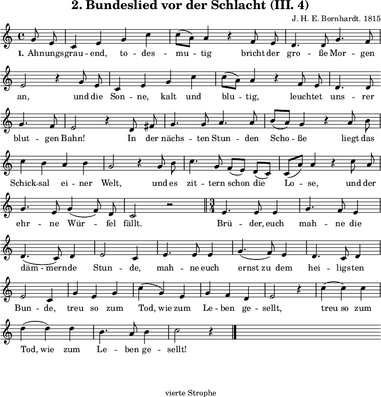 
\version "2.12.3"

\header {
  title = "2. Bundeslied vor der Schlacht (III. 4)"
  % Voreingestellte LilyPond-Tagline entfernen
  composer = "J. H. E. Bornhardt. 1815"
  tagline = ##f
}

global = {
  \key c \major
  \time 4/4
}

melody = \relative c'' {
  \global \autoBeamOff
\partial 4 g8 e c4 e g c c8([ a)] a4 r f8 e d4. d8 g4. f8 \break 
e2 r4 g8 e c4 e g c c8([ a)] a4 r f8 e d4. d8 \bar"" \break 
g4. f8 e2 r4 d8 fis g4. g8 a4. a8 b([ a)] g4 r a8b \break 
c4 b a b g2 r4 g8 b c4. g8 f([ e)] d([ c)] c([ a')]a4 r c8 a \break 
g4. e8 g4( f8) d c2 r \bar"||" \time 3/4 e4. e8 e4 g4. f8 e4 \break
d4.( c8) d4 e2 c4 e4. e8 e4 g4.( f8) e4 d4. c8 d4 \break 
e2 c4 g' e g c(g) e g f d e2 r4 c'( c) c \break
d( d) d b4. a8 b4 c2 r4 \bar"|." s2. \bar"" s \bar"" s \bar""
  
}

verseOne = \lyricmode {
  \set stanza = "1." Ah -- nungs -- grau -- end, to -- des -- mu -- tig bricht der gro -- ße Mor -- gen an, und die Son -- ne, kalt und blu -- tig, leuch -- tet uns -- rer blut -- gen Bahn! In der nächs -- ten Stun -- den Scho -- ße liegt das Schick -- sal ei -- ner Welt, und es zit -- tern schon die Lo -- se, und der ehr -- ne Wür -- fel fällt. Brü -- der, euch mah -- ne die "däm - mern" -- de Stun -- de, mah -- ne euch "ernst zu" dem hei -- ligs -- ten Bun -- de, treu so zum "Tod, wie" zum Le -- ben ge -- sellt, "treu so" zum "Tod, wie" zum Le -- ben ge -- sellt!
  
}

\score {
  \new Staff { \melody }
  \addlyrics { \verseOne }
  \layout {
    indent = 0.0
    \context {
      \Score
      \remove "Bar_number_engraver"
    }
  }
  \midi {
    \context {
      \Score
      tempoWholesPerMinute = #(ly:make-moment 100 4)
    }
  }
}

\markup {
  \fill-line {
     \column {
      \line { 
        \column {
           % Zweite Strophe
        }
       }
      \hspace #0.4
      \line {
        \column {
%Dritte Strophe
        } 
       }
      \hspace #0.4
      \line {
        \column {
"vierte Strophe"
        } 
       }
      }
   }
  \hspace #0.1 
}
