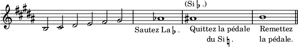 
\relative c' {
  \override Staff.TimeSignature #'stencil = ##f
  \key b \major
  \cadenzaOn
  \textLengthOn
  b2 cis dis e fis gis
  \bar "|"
  aes1_\markup{\center-align{\line{Sautez La \flat.}}}
  \bar "|"
  ais_\markup{\center-column{"Quittez la pédale" \line {du Si \natural.}}}^\markup{\center-align{(Si \flat.)}}
  \bar "|"
  b_\markup{\center-column{"Remettez" "la pédale."}}
  \bar "||"
}
