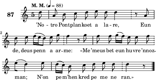 
\score {
 \new Staff {
  \set Staff.instrumentName = \markup {\huge \bold 87}
  \relative c'{
    \clef treble
    \tempo \markup {"M. M."} 4= 88
    \autoBeamOff
    \key c \major
    \override Staff.TimeSignature #'style = #'single-digit
    \time 5/4 
    \partial 8*1
    d'8 a b c d e d d4 \bar "!" r8 a | \break
    d e f16([ e d8]) e g \bar "!" f4 r8 g | f f g16([ f]) e8 e f \bar "!" \break
    e([ d4]) e8 | d16([ c]) b8 c d e d \bar "!" d4 r8 \bar "|."
  }
  \addlyrics{
    ’No -- tro Pont -- plan -- koet a la -- re, Eun
    de, deus penn a ar -- me: «Me ’meus bet eun hu -- vre ’nnoz --
    man; N’on pe m’hen kred pe me ne ran.»
  }
 }
 \layout { line-width = #123 }
 \midi { }
}
\header { tagline = ##f }
