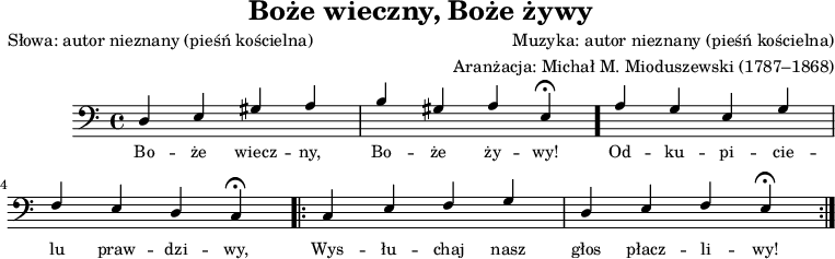 
\version "2.20.0"

\header{ 
   title = "Boże wieczny, Boże żywy"
   poet = "Słowa: autor nieznany (pieśń kościelna)"
   composer = "Muzyka: autor nieznany (pieśń kościelna)"
   arranger = "Aranżacja: Michał M. Mioduszewski (1787–1868)"
   tagline="" 
}
melodia = \new Staff \with { midiInstrument = "church organ" }  
{ \relative c' {\clef bass
\key c \major
\time 4/4
\stemUp d,4 e gis a |
b gis a e\fermata \bar "."
a g e g |
\break
f e d c\fermata
\repeat volta 2 
{
c e f g |
d e f e\fermata
}
}
\addlyrics { \small {
Bo -- że wiecz -- ny, Bo -- że ży -- wy! Od -- ku -- pi -- cie -- lu praw -- dzi -- wy, Wys -- łu -- chaj nasz głos płacz -- li -- wy!
}
}
}
\score{
   \melodia
   \layout{}
}
\score{
   \unfoldRepeats
   \melodia
   \midi{}
}
