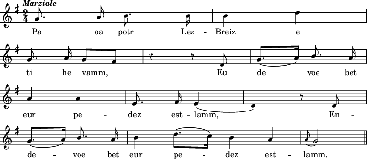 
\version "2.20.0"
\relative c''
{
\time 2/4
\autoBeamOff
\clef treble
\override Rest #'style = #'classical
\key g \major
\omit Score.BarNumber
\tempo \markup { \italic Marziale}

g8. a16 b8. b16 | b4 d4
\break
g,8. a16 g8 [ fis] | r4 r8 d | g8. ([ a16]) \stemUp b8. a16 
\break
a4 a | e8. fis16 e4 ~ ( d4) r8 d
\break
g8. ([ a16]) b8. a16 | \stemNeutral b4 d8. ([ c16]) | b4 a | \appoggiatura a8 g2 
\bar "||"
}
\addlyrics {
Pa oa potr Lez -- Breiz e 
ti he vamm, Eu de voe bet
eur pe -- dez est -- lamm, En --
de -- voe bet eur pe -- dez est -- lamm. 
}
