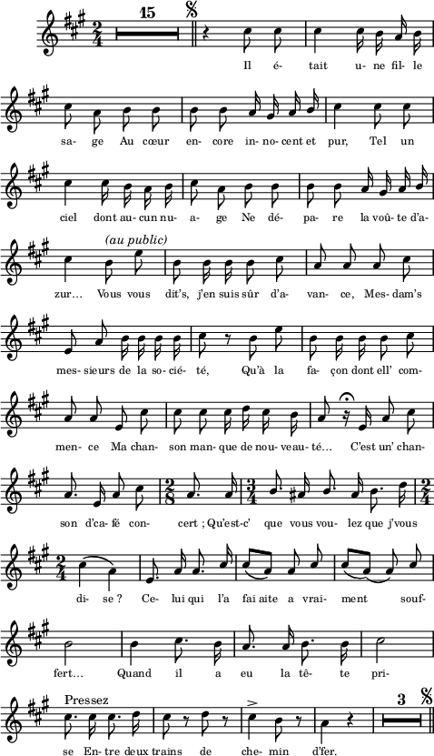 
\language "italiano"
melody = \relative do'' {
  \key la \major
  \time 2/4
  \autoBeamOff \override MultiMeasureRest.expand-limit = #2 \compressEmptyMeasures
  R1*2/4*15^\markup { \hspace #14  { \musicglyph "scripts.segno" }} \bar "||"  r4 dod8 dod | dod4 dod16 si la si | \break
  dod8 \stemDown la si si | si si \stemUp la16 sold la si | \stemDown dod4 dod8 dod | \break
  dod4 dod16 si la si | dod8 la si si | si si \stemUp la16 sold la si | \break
  \stemDown dod4 si8^\markup { \italic "(au public)" } mi | si si16 si si8 dod | \stemNeutral la la la dod | \break
  mi, la si16 si si si | dod8 r si mi | si si16 si si8 dod | \break
  la la mi dod' | dod dod dod16 re dod si | la8 r16\fermata mi la8 dod | \break
  la8. mi16 la8 dod | \time 2/8 la8. la16 | \time 3/4 \stemUp si8. lad16 si8. lad16 \stemNeutral si8. re16 | \break
  \time 2/4 dod4\( \stemDown la\) | \stemUp mi8. la16 la8. dod16 | dod8[\( la]\) la8 dod | dod[( la])( la) dod | \break
  \stemNeutral si2 | si4 dod8. si16 | la8. la16 si8. si16 | dod2 | \break
  dod8.^\markup "Pressez" dod16 dod8. re16 | dod8 r re r | dod4-> si8 r | \stemDown la4 r | 
  R1*2/4*3^\markup { \hspace #8  { \musicglyph "scripts.segno" }} \bar "||"
}
textA = \lyricmode {
  \override LyricText.font-size = #-1
  Il é- tait u- ne fil- le 
  sa- ge ﻿Au cœur en- core in- no- cent et pur, ﻿Tel un 
  ciel dont au- cun nu- a- ge ﻿Ne dé- pa- re la voû- te d’a- zur…
  ﻿Vous vous dit’s, j’en suis sûr d’a- van- ce,
  ﻿Mes- dam’s mes- sieurs de la so- cié- té, ﻿Qu’à la fa- çon dont ell’ com- men- ce
  ﻿Ma chan- son man- que de nou- veau- té… 
  C’est un’ chan- son d’ca- fé con- cert_; ﻿Qu’est-c’ que vous vou- lez que j’vous 
  di- se_? ﻿Ce- lui qui l’a fai_aite a vrai- ment_ souf- fert…
  ﻿Quand il a eu la tê- te pri- se
  ﻿En- tre deux trains de che- min d’fer.
}
\score {
  <<
    \new Voice = "mel"
    { \melody }
    \new Lyrics \lyricsto mel \textA
  >>
  \layout {
    \context { \Staff \RemoveEmptyStaves }
    indent = 1\cm
    \override Score.BarNumber #'stencil = ##f
    line-width = #120
    \set fontSize = #-1
  }
  \midi { \tempo 4 = 120 }
}
\header { tagline = ##f}
