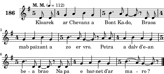 
\score {
 \new Staff {
  \set Staff.instrumentName = \markup {\huge \bold 186}
  \relative c'{
    \clef treble
    \tempo \markup {"M. M."} 4= 112
    \autoBeamOff
    \override Staff.TimeSignature #'style = #'single-digit
    \key g \major
    \time 5/4
    \partial 8*2
    d8 d \time 4/4 g4 a b g | \time 5/4 b4. a8 \bar "dashed" g4 ~ g8 r d d | \break
    \time 4/4 g4 a b g | \time 5/4 b4. a8 \bar "dashed" g4 ~ g8 r a a | \time 4/4 a4 b a g | \break
    \time 5/4 b4. d,8 \bar "dashed" d4 ~ d8 r d d | \time 4/4 g4 a b g | \time 5/4 b4.( a8) \bar "dashed" g4 ~ g8 r \bar "|."
  }
  \addlyrics{
    Kloa -- rek ar Che -- vanz a Bont Ka -- do, Bra -- oa
    mab paï -- zant a zo er vro. Pe -- tra a dalv d’e -- an
    be -- a brao Na pa e bar -- net d’ar ma -- ro_?
  }
 }
 \layout { line-width = #140 }
 \midi { }
}
\header { tagline = ##f }
