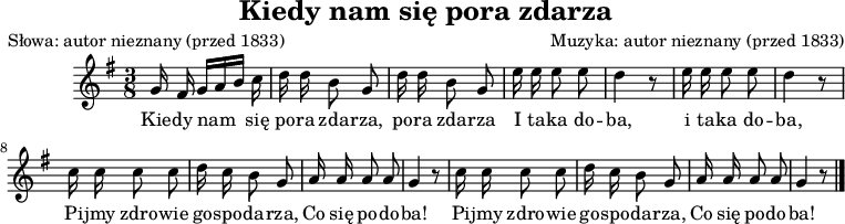 
\version "2.20.0"

\header {
   title = "Kiedy nam się pora zdarza"
   poet = "Słowa: autor nieznany (przed 1833)"
   composer = "Muzyka: autor nieznany (przed 1833)"
   tagline = ""
}

\score {

\relative g' {
   \key g \major
   \time 3/8
   \autoBeamOff

   g16 fis g[ a b] c |
   d d b8 g | 
   d'16 d b8 g |

   e'16 e e8 e |
   d4 r8 |
   e16 e e8 e |
   d4 r8 |

   c16 c c8 c |
   d16 c b8 g |

   a16 a a8 a |
   g4 r8 |

   c16 c c8 c |
   d16 c b8 g |

   a16 a a8 a |
   g4 r8 \bar "|."  
}
\addlyrics {
Kie -- dy nam się po -- ra zda -- rza,
po -- ra zda -- rza
I ta -- ka do -- ba,
i ta -- ka do -- ba,
Pi -- jmy zdro -- wie go -- spo -- da -- rza,
Co się po -- do -- ba!
Pi -- jmy zdro -- wie go -- spo -- da -- rza,
Co się po -- do -- ba!
}
\layout{}
\midi { \tempo 4 = 90}
}
