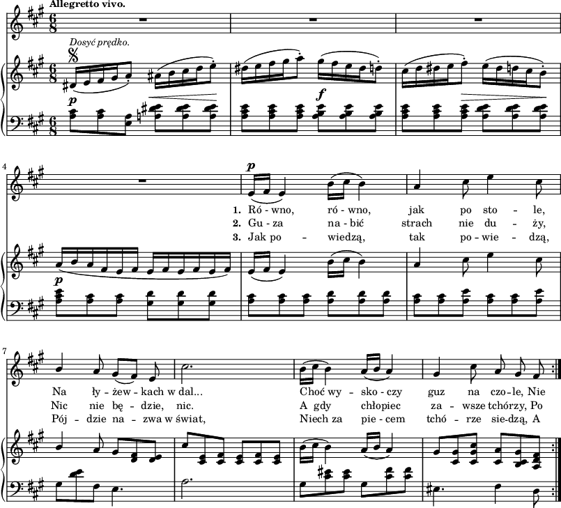 
lVarA = \lyricmode { \set stanza = "1. " Ró_-_wno, ró_-_wno, jak po sto -- le, Na ły -- żew -- kach w_dal... Choć_wy -- sko_-_czy guz na czo -- le, Nie }

lVarC = \lyricmode { \set stanza = "3. " Jak_po -- wiedzą, tak po -- wie -- dzą, Pój -- dzie na -- zwa w_świat, Niech_za pie_-_cem tchó -- rze sie -- dzą, A }

sVarA = { R2.*4 | e16(^\p[fis] e4) b'16([cis] b4) | a4 cis8 e4 cis8 | \stemUp b4 \stemNeutral a8 gis([fis]) e | cis'2. | b16([cis] b4) a16([b] a4) | gis cis8 a gis fis | }

lVarB = \lyricmode { \set stanza = "2. " Gu_-_za na_-_bić strach nie du -- ży, Nic nie bę -- dzie, nic. A__gdy chłopiec za -- wsze tchó -- rzy, Po -- }

sVarCrep = { <a cis>8^\p[<a cis> <a e>] <a! dis e>^\<[<a dis e> <a dis e>\!] | <a cis e>[<a cis e> <a cis e>] <a b e>^\f[<a b e> <a b e>] | <a cis e>[<a cis e> <a cis e>^\>] <a d e>[<a d e> <a d e>\!] | % w1
<a cis e>^\p[<a cis> <a cis>] <gis d'>]<gis d'> <gis d'>] | <a cis>[<a cis> <a cis>] <a d>[<a d> <a d>] | <a cis>[<a cis> <a e'>] <a cis>[<a cis> <a e'>] | % w2
gis[<d' e> fis,] e4. | a2. | gis8[<cis eis> <cis eis>] gis8[<cis fis> <cis fis>] eis,4. fis4 d8 | }

sVarB = { dis16\segno^\markup { \small \italic "Dosyć prędko." } ([e fis gis a8-.]) ais16([b cis d e8-.]) | dis16([e fis gis a8-.]) gis16([fis e dis d8-.]) | cis16([d dis e fis8-.]) e16([dis d cis b8-.]) | % w1
a16([b a fis e fis] e[fis e fis e fis]) | e([fis] e4) b'16([cis] b4) | a cis8 e4 cis8 | % w2
\stemUp b4 \stemNeutral a8 gis[<d fis> <d e>] | cis'[<cis, e> <cis fis>] <cis e>[<cis fis> <cis e>] | b'16([cis] b4) a16([b] a4) | gis8[<cis, gis'> <cis gis' cis>] <cis a'>[<b cis gis'> <a d fis>] | }

sVarCk = {  }

\paper { #(set-paper-size "a3")
 oddHeaderMarkup = "" evenHeaderMarkup = "" }
\header { tagline = ##f }
\version "2.18.2"
\score {
\midi {  }
\layout { line-width = #200
indent = 0\cm}
<<
  \new Staff { \clef "violin" \key a \major \time 6/8 \tempo \markup { \small \bold "Allegretto vivo." } \autoBeamOff \relative e' { \sVarA } }
  \addlyrics { \small \lVarA }
  \addlyrics { \small \lVarB }
  \addlyrics { \small \lVarC }
  \new PianoStaff <<
    \new Staff = "up" { \clef "violin" \key a \major \time 6/8 \relative d' { \sVarB } }
    \new Staff = "down" { \clef "bass" \key a \major \time 6/8 \relative a { \repeat volta 3 { \sVarCrep } \sVarCk } }
  >>
>> }