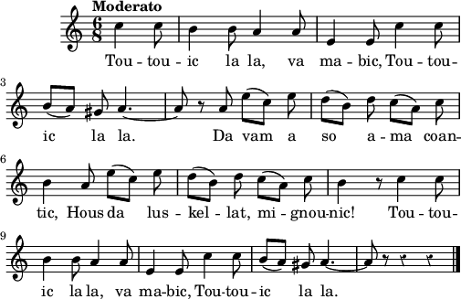 
\score {
 \new Staff {
  \relative c'{
    \clef treble
    \tempo \markup {"Moderato"}
    \autoBeamOff
    \override Rest #'style = #'classical
    \key c \major
    \time 6/8
    \partial 8*3
    c'4 c8 | b4 b8 a4 a8 | e4 e8 c'4 c8 | \break
    b8 ([a]) gis a4. ~ | a8 r a e' ([c]) e | d ([b]) d c ([a]) c | \break
    b4 a8 e' ([c]) e | d ([b]) d c ([a]) c | b4 r8 c4 c8 | \break
    b4 b8 a4 a8 | e4 e8 c'4 c8 | b ([a]) gis a4. ~ | a8 r8 r4 r4 \bar "|."
  }
  \addlyrics{
    Tou -- tou -- ic la la, va ma -- bic, 
    Tou -- tou -- ic la la.
    Da vam a so a -- ma coan -- tic,
    Hous da lus -- kel -- lat, mi -- gnou -- nic!
    Tou -- tou -- ic la la, va ma -- bic, 
    Tou -- tou -- ic la la.
  }
 }
 \layout { line-width = #125 }
 \midi { }
}
\header { tagline = ##f }
