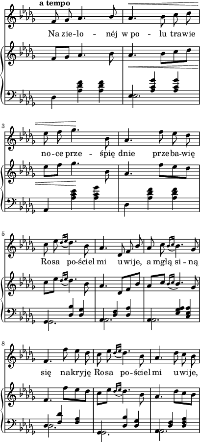 
sVarC = {  }

sVarCp = {  }

sVarA = { \tempo \markup { \bold "a tempo" } f8 ges aes4. \stemUp bes8 | \stemNeutral aes4.^\< bes8 c des | es f ges4.\! bes,8 | aes4. f'8 es des | c es \acciaccatura { des16[es] } des4. bes8 | aes4. des,8 f \stemUp bes \stemNeutral | aes c \acciaccatura { bes16[c] } bes4. ges8 | f4. f'8 es des | c es \acciaccatura { des16[es] } des4. bes8 | aes4. des8 c bes | }

sVarB = { f8[ges] aes4. bes8 | aes4._\< bes8[c des] | es[f] ges4.\! bes,8 | aes4. f'8[es des] | c[es] \acciaccatura { des16[es] } des4. bes8 | aes4. des,8[f bes] | \stemUp aes[c] \acciaccatura { bes16[c] } bes4. \stemNeutral ges8 | f4. f'8[es des] | c[es]] \acciaccatura { des16[es] } des4. bes8 | aes4. des8[c bes] | }

lVarA = \lyricmode { Na zie -- lo -- néj "w po" -- lu tra -- wie no -- ce prze -- śpię dnie prze -- ba -- wię Ro -- sa po -- ściel mi u -- wi -- je, a mgłą si -- ną się na -- kry -- ję Ro -- sa po -- ściel mi u -- wi -- je, }

lVarB = \lyricmode {  }

sVarCk = { \stemDown des4 <aes' des f> <aes des f> | << { \voiceOne es4 <aes c ges'> <aes c ges'> } \new Voice { \voiceTwo es2. } >> \oneVoice | aes,4 <aes' c es> <aes c ges'> | \stemDown des, <aes' des f> <aes des f> | \stemNeutral << { \voiceOne ges, <des' bes'> <des ges> | aes <des f> <des aes'> | aes <es' ges aes> <c es aes> | des <f des'> <f aes> | ges, <des' bes'> <des ges> | aes <des f> <des f aes> } \new Voice { \voiceTwo ges,2. | aes | aes | des | ges, | aes } >> \oneVoice | }

\paper { #(set-paper-size "a4")
 oddHeaderMarkup = "" evenHeaderMarkup = "" }
\header { tagline = ##f }
\version "2.18.2"
\score {
\midi {  }
\layout { line-width = #100
indent = 0\cm}
<<
  \new Staff { \clef "violin" \key des \major \time 3/4 \override Staff.TimeSignature #'transparent = ##t \autoBeamOff \relative g' { \sVarA } }
  \addlyrics { \lVarA }
  \addlyrics { \lVarB }
  \new PianoStaff <<
    \new Staff = "up" { \clef "violin" \key des \major \time 3/4 \override Staff.TimeSignature #'transparent = ##t \relative a' { \sVarB } }
    \new Staff = "down" { \clef "bass" \key des \major \time 3/4 \override Staff.TimeSignature #'transparent = ##t \relative a, { \sVarCk } }
  >>
>> }