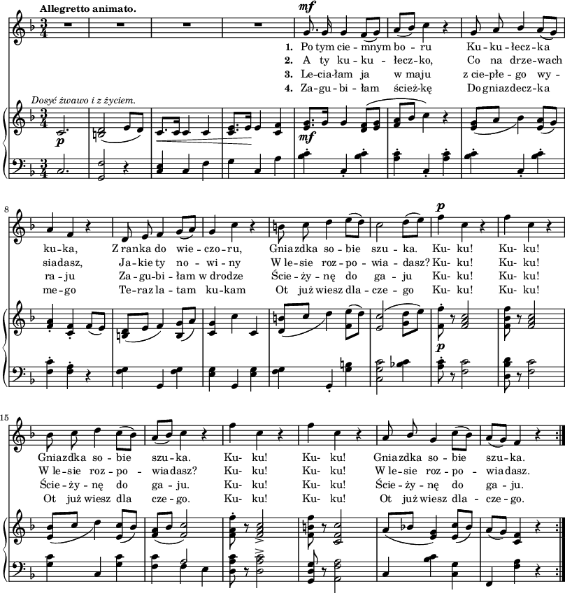 
sVarC = { c2. | <g f'>2 r4 | \stemUp <c e> \stemNeutral c f | g c, a' | <bes c>-. c,-. <bes' c>-. | <a c>4-. c,-. <a' c>-. | <bes c>-. c,-. <bes' c>-. | <f c'>-. <f a>-. r | <f g> g, <f' g> | <e g> <g,> <e' g> | % w1
<f g> g,-. <g' b> | <c, g' c>2 <bes'! c>4 | <a c>8-. r <f c'>2 | <d bes' d>8 r <f c'>2 | <g c>4 c, <g' c> | % w2
<f c'> << { \voiceOne a2 } \new Voice { \voiceTwo f4 e } >> | \oneVoice <d a' c>8 r <d a' c>2^> | <g, d' g>8 r <a f' a>2 | c4 <bes' c> <c, g'> | f, <f' a> r }

lVarC = \lyricmode { \set stanza = "3. " Le -- cia -- łam ja w_ma -- ju z_cie -- płe -- go wy -- ra -- ju Za -- gu -- bi -- łam w_dro -- dze Ście -- ży -- nę do ga -- ju Ku- ku! Ku- ku! Ście -- ży -- nę do ga -- ju. Ku- ku! Ku- ku! Ście -- ży -- nę do ga -- ju. }

lVarA = \lyricmode { \set stanza = "1. " Po tym cie -- mnym bo -- ru Ku -- ku -- łecz -- ka ku -- ka, Z_ran -- ka do wie -- czo -- ru, Gnia -- zdka so -- bie szu -- ka. Ku- ku! Ku- ku! Gnia -- zdka so -- bie szu -- ka. Ku- ku! Ku- ku! Gnia -- zdka so -- bie szu -- ka. }

sVarA = { R2.*4 | g8.^\mf g16 g4 f8([g]) | a8([bes]) c4 r | g8 a \stemUp bes4 \stemNeutral a8([g]) | a4 f r | d8 e f4 g8([a]) | g4 c r | % w1
b8 c d4 e8([d]) | c2 d8([e]) | f4^\p c r | f c r | bes8 c d4 c8([bes]) | % w2
a([bes]) c4 r | f c r | f c r | a8 \stemUp bes \stemNeutral g4 c8([bes]) | a([g]) f4 r \bar ":|." }

lVarB = \lyricmode { \set stanza = "2. " A ty ku -- ku -- łecz -- ko, Co na drze -- wach sia -- dasz, Ja -- kie ty no -- wi -- ny W_le -- sie roz -- po -- wia -- dasz? Ku- ku! Ku- ku! W_le -- sie roz -- po -- wia -- dasz? Ku- ku! Ku- ku! W_le -- sie roz -- po -- wia -- dasz. }

sVarB = { c2._\p^\markup { \halign #-0.5 \small \italic "Dosyć żwawo i z życiem." } | <b d>2( e8[d]) | c8._\<[c16] c4 c | <c e>8.[e16\!] e4 <c f> | <e g>8._\mf[g16] g4 <d f>8([<e g>] | <f a>8[bes] c4) r | <e, g>8_([a] bes4) <e, a>8([g]) | <f a>4-. <c f>-. f8([e]) | <b d>([e] f4) <b, g'>8([a']) | <c, g'>4 c' c, | % w1
<d b'>8_([c'] d4) <f, e'>8([d']) | <e, c'>2( <g d'>8[e']) | <f, f'>-._\p r <f a c>2 | <f bes f'>8 r <f a c>2 | <e bes'>8_([c'] d4) <e, c'>8([bes']) | % w2
<f a>([bes] <f c'>2) | <f a f'>8-. r <f a c>2_> | <f b f'>8 r <c f c'>2 | a'8([bes!] <e, g>4) <e c'>8([bes']) | a([g]) <c, f>4 r \bar ":|." }

lVarD = \lyricmode { \set stanza = "4. " Za -- gu -- bi -- łam ścież -- kę Do gniaz -- decz -- ka me -- go Te -- raz la -- tam ku -- kam Ot już wiesz dla -- cze -- go Ku- ku! Ku- ku! Ot już wiesz dla cze -- go. Ku- ku! Ku- ku! Ot już wiesz dla -- cze -- go. }

\paper { #(set-paper-size "a3")
 oddHeaderMarkup = "" evenHeaderMarkup = "" }
\header { tagline = ##f }
\version "2.18.2"
\score {
\midi {  }
\layout { line-width = #200
indent = 0\cm}
<<
  \new Staff { \clef "violin" \key d \minor \time 3/4 \tempo \markup { \small \bold "Allegretto animato." } \autoBeamOff \relative g' { \sVarA } }
  \addlyrics { \small \lVarA }
  \addlyrics { \small \lVarB }
  \addlyrics { \small \lVarC }
  \addlyrics { \small \lVarD }
  \new PianoStaff <<
    \new Staff = "up" { \clef "violin" \key d \minor \time 3/4 \relative c' { \sVarB } }
    \new Staff = "down" { \clef "bass" \key d \minor \time 3/4 \relative c { \repeat volta 4 { \sVarC } } }
  >>
>> }