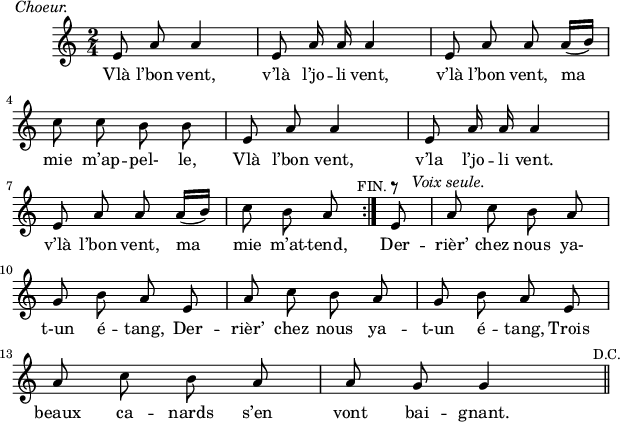 
\version "2.18.0"
\layout {
  indent = #10
  line-width = #150
}
\new Staff = "main"
 \relative c' {


 \time 2/4
 \autoBeamOff
 \set Score.tempoHideNote = ##t
 \override Score.BarNumber.break-visibility = #all-invisible
 \tempo 4 = 110
 \set Staff.midiInstrument = #"piccolo"
 
\repeat volta 2 { e8^\markup {\hspace #-14  \italic "Choeur." }
 a a4 | e8 a16 a a4 | e8 a a a16([ b]) \break 
 c8 c b b |  e, a a4 | e8a16 a a4 \break
 e8 a a a16([ b]) | c8 b a\mark \markup { \small "FIN."}} 
 e8^\markup { \musicglyph #"rests.3"} a8^\markup { \hspace #-5  \italic "Voix seule."} c b a \break
 g b a e | a c b a | g b a e \break
 a c b a | a g g4 \mark \markup \small {"D.C."}
 \bar "||"}

 
\addlyrics { 
Vlà l’bon vent, v’là l’jo -- li vent, v’là l’bon vent, ma 
mie m’ap -- pel- le, Vlà l’bon vent, v’la l’jo -- li vent. 
v’là l’bon vent, ma mie m’at -- tend, Der -- rièr’ chez nous ya- 
t-un é -- tang, Der -- rièr’ chez nous ya -- t-un 
é -- tang, Trois beaux ca -- nards s’en vont bai -- gnant. 

}
