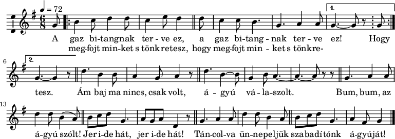 
\version "2.18.2"
\layout { \context { \Voice \consists "Ambitus_engraver" } }
\header { tagline = "" }    % ne legyen copyright szöveg
dallam = \relative c' {
      \key g \major
      \time 6/8
      \tempo 4 = 72
      \set Staff.midiInstrument = "english horn"
      \transposition c'
        \partial 8 g'8 \repeat volta 2 { b4 c8 d4 d8 c4 e8 d4\bar "||" d8 c4 c8 b4. g a4 a8 }
                \alternative { { g4. ~ g8 r \bar ";" g \break } { g4. ~ g4 r8 } } \bar "||"
        d'4. b4 b8 a4 g8 a4 r8  \bar "||" d4. b4 ~ b8 g4 b8 a4. ~ a ~ a8 r r \bar "||"
        g4. a4 a8 d4 d8 b4( a8) \bar "||" b c d g,4. a8 g a d,4 r8 \bar "||"
        g4. a4 a8 d4 d8 b4 a8  \bar "||" b c d g,4. a4 fis8 g4 \bar "|."
      }
\score {
   <<
   \dallam
   \addlyrics {
        A gaz bi -- tang -- nak ter -- ve ez, a gaz bi -- tang -- nak ter -- ve ez! Hogy tesz.
        Ám baj ma nincs, csak volt, á -- gyú vá -- la -- szolt.
        Bum, bum, az á -- gyú szólt! Jer i -- de hát, jer i -- de hát!
        Tán -- col -- va ün -- ne -- pel -- jük sza -- ba -- dí -- tónk á -- gyú -- ját!
      }
   \addlyrics {
        _ meg -- fojt min -- ket s_tönk -- re -- tesz, hogy meg -- fojt min -- ket s_tönk -- re-
      }
   >>
   \layout { indent = 0.0\cm }
}
\score {
   \unfoldRepeats
   \dallam
   \midi { }
}
