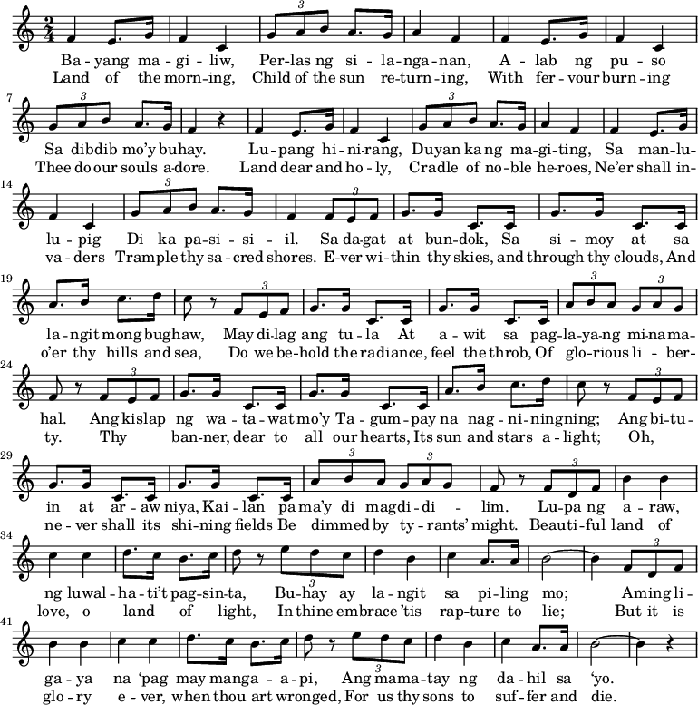 
  \relative g' {
\time 2/4
    f4 e8. g16
    f4 c4 
    \tuplet 3/2 { g'8 a8 b8 } a8. g16
    a4 f4
    f4 e8. g16
    f4 c4 
    \tuplet 3/2 { g'8 a8 b8 } a8. g16
    f4 r4

    f4 e8. g16
    f4 c4 
    \tuplet 3/2 { g'8 a8 b8 } a8. g16
    a4 f4
    f4 e8. g16
    f4 c4 
    \tuplet 3/2 { g'8 a8 b8 } a8. g16
    f4 

    \tuplet 3/2 { f8 e8 f8 }
    g8. g16
    c,8. c16
    g'8. g16
    c,8. c16
    a'8. b16
    c8. d16
    c8 r8 \tuplet 3/2 { f,8 e8 f8 }
    g8. g16
    c,8. c16
    g'8. g16
    c,8. c16
    \tuplet 3/2 { a'8 b8 a8 }
    \tuplet 3/2 { g8 a8 g8 }
    f r8

    \tuplet 3/2 { f8 e8 f8 }
    g8. g16
    c,8. c16
    g'8. g16
    c,8. c16
    a'8. b16
    c8. d16
    c8 r8 \tuplet 3/2 { f,8 e8 f8 }
    g8. g16
    c,8. c16
    g'8. g16
    c,8. c16
    \tuplet 3/2 { a'8 b8 a8 }
    \tuplet 3/2 { g8 a8 g8 }
    f r8

    \tuplet 3/2 { f8 d8 f8 }
    b4 b4
    c4 c4
    d8. c16
    b8. c16
    d8 r8 \tuplet 3/2 { e8 d8 c8 }
    d4 b4
    c4 a8. a16
    b2~
    b4

    \tuplet 3/2 { f8 d8 f8 }
    b4 b4
    c4 c4
    d8. c16
    b8. c16
    d8 r8 \tuplet 3/2 { e8 d8 c8 }
    d4 b4
    c4 a8. a16
    b2~
    b4 r4
  }
  \addlyrics {
    Ba -- yang ma -- gi -- liw, Per -- las ng si -- la -- nga -- nan, A -- lab ng pu -- so Sa dib -- dib mo’y bu -- hay.
    Lu -- pang hi -- ni -- rang, Du -- yan ka ng ma -- gi -- ting, Sa man -- lu -- lu -- pig Di ka pa -- si -- si -- il.
    Sa da -- gat at bun -- dok, Sa si -- moy at sa la -- ngit mong bug -- haw, May di -- lag ang tu -- la At a -- wit sa pag -- la -- ya -- ng mi -- na -- ma -- hal.
    Ang kis -- lap ng wa -- ta -- wat mo’y Ta -- gum -- pay na nag -- ni -- ning -- ning; Ang bi -- tu -- in at ar -- aw niya, Kai -- lan pa ma’y di mag -- di -- di -- _ lim.
    Lu -- pa ng a -- raw, ng luwal -- ha -- ti’t pag -- sin -- ta, Bu -- hay ay la -- ngit sa pi -- ling mo; A -- ming li -- ga -- ya na ‘pag may mang -- a -- a -- pi, Ang ma -- ma -- tay ng da -- hil sa ‘yo.
  }
  \addlyrics {
    Land of the morn -- ing, Child of the sun re -- turn -- ing, With fer -- vour burn -- ing Thee do our souls a -- dore.
    Land dear and ho -- ly, Cra -- dle of no -- ble he -- roes, Ne’er shall in -- va -- ders Tram -- ple thy sa -- cred shores.
    E -- ver wi -- thin thy skies, and through thy clouds, And o’er thy hills and sea, Do we be -- hold the rad -- iance, feel the throb, Of glo -- _ rious li -- _ ber -- ty.
    Thy _ _ ban -- ner, dear to all our hearts, Its sun and stars a -- light; Oh, _ _ ne -- ver shall its shi -- ning fields Be dimmed _ by ty -- _ rants’ might.
    Beau -- ti -- ful land of love, o land _ of _ light, In thine em -- brace ’tis rap -- ture to lie; But it is glo -- ry e -- ver, when thou art _ wronged, For us thy sons to suf -- fer and die.
  }
