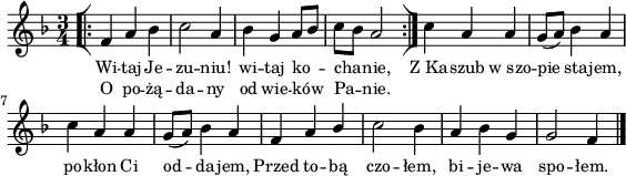 
lVarA = \lyricmode { Wi -- taj Je -- zu -- niu! wi -- taj ko -- cha -- nie, Z_Ka -- szub w_szo -- pie sta -- jem, po -- kłon Ci od -- da -- jem, Przed to -- bą czo -- łem, bi -- je -- wa spo -- łem. }

sVarArep = { \bar "[|:" f4 a bes | c2 a4 | bes g a8[bes] | c[bes] a2 \bar ":|]" }

lVarB = \lyricmode { O po -- żą -- da -- ny od wie -- ków Pa -- nie. }

sVarAk = {  c4 a a | g8([a]) bes4 a | c a a | g8([a]) bes4 a | f a \stemUp bes \stemNeutral | c2 bes4 | a bes g | g2 f4 \bar "|." }

\paper { #(set-paper-size "a4")
 oddHeaderMarkup = "" evenHeaderMarkup = "" }
\header { tagline = ##f }
\version "2.18.2"
\score {
\midi {  }
\layout { line-width = #140
indent = 0\cm}
\new Staff { \clef "violin" \key d \minor \time 3/4 \autoBeamOff \relative f' { \repeat volta 2 { \sVarArep } \sVarAk } }
  \addlyrics { \small \lVarA }
  \addlyrics { \small \lVarB } }