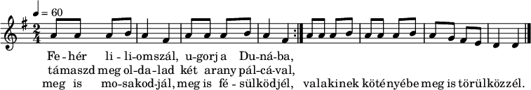 
\version "2.14.2"
\header {
 tagline = "" % ne legyen copyright szöveg
 }
dallam = { \relative c' {
 \key d \mixolydian
 \time 2/4
 \tempo 4 = 60
 \set Staff.midiInstrument = "electric bass (pick)"
 \transposition c'
% Fehér liliomszál, ugorj a Dunába,
% támaszd meg oldalad két arany pálcával,
% meg is mosakodjál, meg is fésülködjél,
% valakinek kötényébe meg is törülközzél.
 \repeat volta 3 { \repeat unfold 2 {
 a'8 a a b a4 fis } }
 a8 a a b a a a b a g fis e d4 d
 \bar "|."
 }
}
\score {
 <<
 \dallam
 \addlyrics {
 Fe -- hér li -- li -- om -- szál, u -- gorj a Du -- ná -- ba,
 }
 \addlyrics {
 tá -- maszd meg ol -- da -- lad két a -- rany pál -- cá -- val,
 }
 \addlyrics {
 meg is mo -- sa -- kod -- jál, meg is fé -- sül -- köd -- jél,
 va -- la -- ki -- nek kö -- té -- nyé -- be meg is tö -- rül -- köz -- zél.
 }
 >>
 \layout {
 indent = 0.0\cm
 }
}
\score {
 \unfoldRepeats
 \dallam
 \midi { }
}
