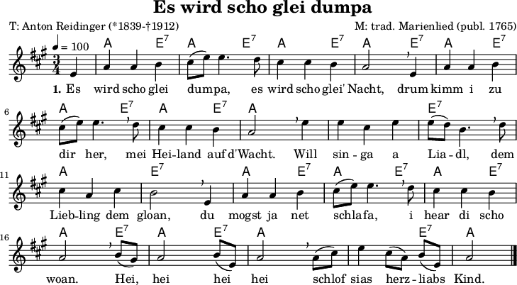 
\version "2.20.0"
\header {
  title = "Es wird scho glei dumpa"
  poet = "T: Anton Reidinger (*1839-†1912)"
  composer = "M: trad. Marienlied (publ. 1765)"
  % arranger = "arr: ccbysa Wikibooks (Mjchael)"
}
% Akkorde
myChords = \chordmode {
  \germanChords
  \set Staff.midiInstrument = #"acoustic guitar (nylon)"
  % Akkorde nur beim Wechsel Notieren
  % ggf. \once \set chordChanges = ##f
  \set chordChanges = ##t
  s4
  a,4 a e:7     
  a,4 a e:7
  a,4 a e:7   
  a,4 a e:7
  a,4 a e:7
  a,4 a e:7
  a,4 a e:7
  a,4 a a
  a,4 a a
  e,4:7 e:7 e:7
  a,4 a a
  e,4:7 e:7 e:7
  a,4 a e:7
  a,4 a e:7
  a,4 a e:7
  a,4 a e:7
  a,4 a e:7
  a,4 a a
  a,4 a e:7
  a,2
}

myMelody = \relative c' {
  \clef "treble"
  \time 3/4
  \tempo 4 = 100
  \key a \major
  \set Staff.midiInstrument = #"trombone"
  \partial 4
  e4 
  a a b | cis8 ([e8]) e4. d8 cis4 cis b a2 \breathe e4 a4 a b \break
  cis8 ([e8]) e4. \breathe
  d8 cis4 cis b a2 \breathe
  e'4 e cis e e8 ([d8]) b4. \breathe d8 \break
  cis4 a cis b2 \breathe 
  e,4 a4 a b cis8 ([e8]) e4. \breathe 
  d8 cis4 cis b a2 \breathe 
  b8 ([gis8]) a2 b8 ([e,8]) a2 \breathe 
  a8 ([cis8]) e4 cis8 ([a8]) b8 ([e,8]) a2
  \bar "|."
}

myLyrics = \lyricmode {
  \set stanza = "1."
	Es wird scho glei dum -- pa, es wird scho glei' Nacht,
	drum kimm i zu dir her, mei Hei -- land auf d'Wacht.
	Will sin -- ga a Lia -- dl, dem Lieb -- ling dem gloan,
	du mogst ja net schla -- fa, i hear di scho woan.
	Hei,_ hei hei_ hei schlof_ sias herz -- liabs_ Kind.
}

\score {
  <<
    \new ChordNames { \myChords }
    \new Voice = "Lied" { \myMelody }
    \new Lyrics \lyricsto "Lied" { \myLyrics }
  >>
  \midi { }
  \layout { }
}

% unterdrückt im raw="1"-Modus das DinA4-Format.
\paper {
  indent=0\mm
  % DinA4 0 210mm - 10mm Rand - 20mm Lochrand = 180mm
  line-width=180\mm
  oddFooterMarkup=##f
  oddHeaderMarkup=##f
  % bookTitleMarkup=##f
  scoreTitleMarkup=##f
}
