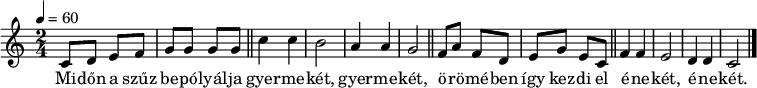 
{
   <<
   \relative c' {
      \key c \major
      \time 2/4
      \tempo 4 = 60
      \set Staff.midiInstrument = "drawbar organ"
      \transposition c'
%       Midőn a szűz bepólyálja gyermekét, gyermekét,
%       örömében így kezdi el énekét, énekét.
        c8 d e f g g g g \bar "||" c4 c b2 a4 a g2 \bar "||"
        f8 a f d e g e c \bar "||" f4 f e2 d4 d c2 \bar "|."
      }
   \addlyrics {
        Mi -- dőn a szűz be -- pó -- lyál -- ja gyer -- me -- két, gyer -- me -- két,
        ö -- rö -- mé -- ben így kez -- di el é -- ne -- két, é -- ne -- két.
      }
   >>
}
