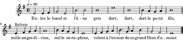 
\header {
  tagline = ##f
}

\score {
  \new Staff \with {
    %\remove "Time_signature_engraver"
  }
<<
  \relative c' { \set Staff.midiInstrument = #"flute"
    \key e \minor
    \time 2/2
    \tempo 2 = 80
    %\set Score.currentBarNumber = #5
    \override TupletBracket #'bracket-visibility = ##f
    \autoBeamOff

     %%%%%%%%%%%%%%%%%%%%%%%%%% Entre le bœuf et l'âne gris
     e2 e4 fis g2 e b' b b1 e b
     b4 a g a b1 \bar "||"

     e,4^"Refrain" fis g a a1 b4 a g fis
     e1 e4 fis g a b4. g8 a4 b g2 fis e1 \bar "|."

  }

  \addlyrics {
     En -- tre le bœuf et l’â -- ne gris dort, dort, dort le pe -- tit fils,
     mille an -- ges di -- vins, mil -- le sé -- ra -- phins, vo -- lent à l’en -- tour de ce grand Dieu d’a -- mour.
  }
>>
  \layout {
    \context {
      \remove "Metronome_mark_engraver"
    }
  }
  \midi {}
}
