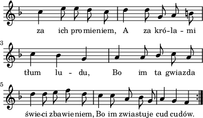 
lVarA = \lyricmode { za ich pro -- mie -- niem, A za kró -- la -- mi tłum lu -- du, Bo im ta gwia -- zda świe -- ci zba -- wie -- niem, Bo im zwia -- stu -- je cud cu -- dów. }

sVarArep = { c4 e8 e d c | d4 d8 g, a b | c4 bes g | a a8 \stemUp bes \stemNeutral c a | d4 d8 e f d | c4 c8 a bes g | a4 g f }

\paper { #(set-paper-size "a4")
 oddHeaderMarkup = "" evenHeaderMarkup = "" }
\header { tagline = ##f }
\version "2.18.2"
\score {
\midi {  }
\layout { line-width = #100
indent = 0\cm}
\new Staff { \clef "violin" \key d \minor \override Staff.TimeSignature #'transparent = ##t \time 3/4 \autoBeamOff \relative b' { \repeat volta 2 { \sVarArep } } }
  \addlyrics { \small \lVarA } }