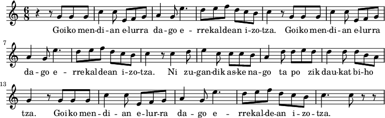 
\new Staff \with {
 midiInstrument = "flute"
}

\relative c'' {
 \time 6/8
 r4 r8 g8 g8 g8 |
 c4 c8 e,8 f8 g8| a4 g8 e'4.| d8 e8 f8 d8 c8 b8 | c4 r8 g8 g8 g8|
 c4 c8 e,8 f8 g8| a4 g8 e'4.| d8 e8 f8 d8 c8 b8 | c4 r8 c4 d8|
 e4 c8 c8 c8 b8 | a4 d8 d8e8 d8| d4 d8 d8 b8 a8 | g4 r8 g8 g8 g8 |
 c4 c8 e,8 f8 g8| a4 g8 e'4.| d8 e8 f8 d8 c8 b8 | c4.c8 r8 r8
 
}

\addlyrics {
 \lyricmode {
Goi -- ko men -- di -- an e -- lur -- ra da -- go
 e -- rre -- kal -- de -- an i -- zo -- tza.
Goi -- ko men -- di -- an e -- lur -- ra da -- go
 e -- rre -- kal -- de -- an i -- zo -- tza.
Ni zu -- gan -- dik as -- ke na -- go ta
po -- _ -- zik dau -- kat bi -- ho -- _ -- tza.
Goi -- ko men -- di -- an e -- lur -- ra da -- go
 e -- rre -- kal -- de -- an i -- zo -- tza.

 }
}

\midi {
 \context {
 \Score
 tempoWholesPerMinute = #(ly:make-moment 90 3)
 }
}
