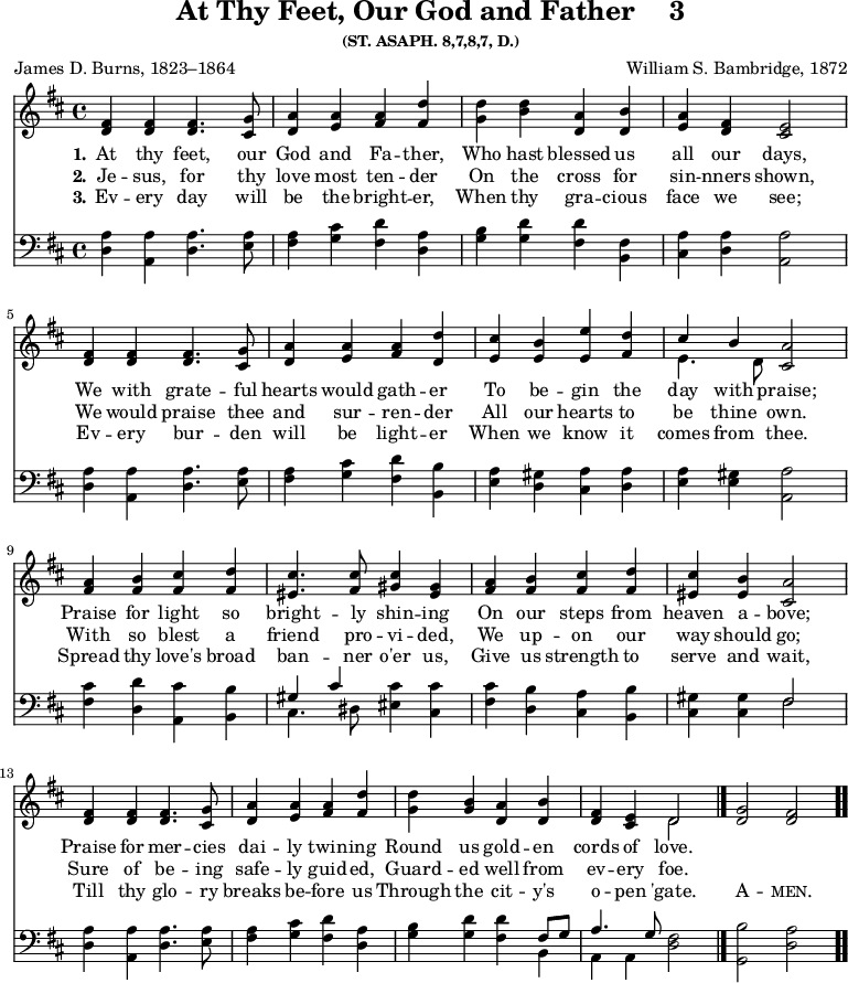 \version "2.16.2"
\header { tagline = ##f title = \markup { "At Thy Feet, Our God and Father" "   " "3" } subsubtitle = "(ST. ASAPH. 8,7,8,7, D.)" composer = "William S. Bambridge, 1872" poet = "James D. Burns, 1823–1864" }
\score { << \time 4/4 << 
\new Staff \with {midiInstrument = #"flute"} { \key d \major \relative f' { 
<fis d>4 <fis d> <fis d>4. <g cis,>8 | 
<a d,>4 <a e> <a fis> <d fis,> | 
<d g,> <b d> <a d,> <b d,> | 
<a e> <fis d> <e cis>2 | \break
<fis d>4 <fis d> <fis d>4. <g cis,>8 | 
<a d,>4 <a e> <a fis> <d d,> | 
<cis e,> <b e,> <e e,> <d fis,> | 
<< { cis b } \\ { e,4. d8 } >> <a' cis,>2 | \break
<a fis>4 <b fis> <cis fis,> <d fis,> | 
<cis eis,>4. <cis fis,>8 <cis gis>4 <gis eis> | 
<a fis> <b fis> <cis fis,> <d fis,> <cis eis,> <b eis,> <a cis,>2 | \break
<fis d>4 <fis d> <fis d>4. <g cis,>8 | 
<a d,>4 <a e> <a fis> <d fis,> | 
<d g,> <b g> <a d,> <b d,> | 
<fis d> <e cis> << { d2 } \\ { d } >> \bar "|." 
<g d>2 <fis d> \bar ".." } }
\new Lyrics \lyricmode { 
\set stanza = #"1."    
At4 thy feet,4. our8 God4 and Fa -- ther, Who hast blessed us all our days,2
We4 with grate4. -- ful8 hearts4 would gath -- er To be -- gin the day with praise;2
Praise4 for light so bright4. -- ly8 shin4 -- ing On our steps from heaven a -- bove;2
Praise4 for mer4. -- cies8 dai4 -- ly twin -- ing Round us gold -- en cords of love.2
}
\new Lyrics \lyricmode { 
\set stanza = #"2."     
Je4 -- sus, for4. thy8 love4 most ten -- der On the cross for sin -- nners shown,2
We4 would praise4. thee8 and4 sur -- ren -- der All our hearts to be thine own.2
With4 so blest a friend4. pro8 -- vi4 -- ded, We up -- on our way should go;2
Sure4 of be4. -- ing8 safe4 -- ly guid -- ed, Guard -- ed well from ev -- ery foe.2
}
\new Lyrics \lyricmode {
\set stanza = #"3."
Ev4 -- ery day4. will8 be4 the bright -- er, When thy gra -- cious face we see;2
Ev4 -- ery bur4. -- den8 will4 be light -- er When we know it comes from thee.2
Spread4 thy love's broad ban4. -- ner8 o'er4 us, Give us strength to serve and wait,2
Till4 thy glo4. -- ry8 breaks4 be -- fore us Through the cit -- y's o -- pen 'gate.2
\markup\smallCaps {A} -- \markup\smallCaps {men.} 
}
\new Staff \with {midiInstrument = #"flute"} { \clef bass \key d \major \relative a { 
<a d,>4 <a a,> <a d,>4. <a e>8 | 
<a fis>4 <cis g> <d fis,> <a d,> | 
<b g> <d g,> <d fis,> <fis, b,> | 
<a cis,> <a d,> <a a,>2 |
<a d,>4 <a a,> <a d,>4. <a e>8 | 
<a fis>4 <cis g> <d fis,> <b b,> | 
<a e> <gis d> <a cis,> <a d,> | 
<a e> <gis e> <a a,>2 |
<cis fis,>4 <d d,> <cis a,> <b b,> | 
<< { gis cis } \\ { cis,4. dis8 } >> <cis' eis,>4 <cis cis,> | 
<cis fis,> <b d,> <a cis,> <b b,> | 
<gis cis,> <gis cis,> << { fis2 } \\ { fis } >> |
<a d,>4 <a a,> <a d,>4. <a e>8 | 
<a fis>4 <cis g> <d fis,> <a d,> | 
<b g> <d g,> <d fis,> << { fis,8 g | a4. g8 } \\ { b,4 a a } >> <fis' d>2 | 
<b g,> <a d,> } } >> >>
\layout { indent = #0 }
\midi { \tempo 4 = 100 }
}